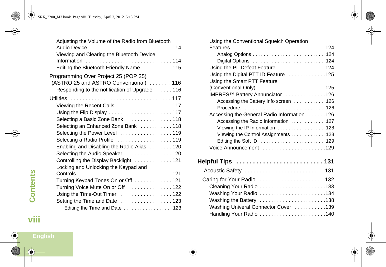 ContentsEnglishviiiAdjusting the Volume of the Radio from Bluetooth Audio Device   . . . . . . . . . . . . . . . . . . . . . . . . . . . . 114Viewing and Clearing the Bluetooth Device Information  . . . . . . . . . . . . . . . . . . . . . . . . . . . . . . 114Editing the Bluetooth Friendly Name   . . . . . . . . . . 115Programming Over Project 25 (POP 25) (ASTRO 25 and ASTRO Conventional)  . . . . . . . 116Responding to the notification of Upgrade  . . . . . . 116Utilities  . . . . . . . . . . . . . . . . . . . . . . . . . . . . . . . . . 117Viewing the Recent Calls  . . . . . . . . . . . . . . . . . . . 117Using the Flip Display . . . . . . . . . . . . . . . . . . . . . . 117Selecting a Basic Zone Bank  . . . . . . . . . . . . . . . . 118Selecting an Enhanced Zone Bank   . . . . . . . . . . . 118Selecting the Power Level  . . . . . . . . . . . . . . . . . . 119Selecting a Radio Profile   . . . . . . . . . . . . . . . . . . . 119Enabling and Disabling the Radio Alias  . . . . . . . . 120Selecting the Audio Speaker   . . . . . . . . . . . . . . . . 120Controlling the Display Backlight   . . . . . . . . . . . . . 121Locking and Unlocking the Keypad and Controls   . . . . . . . . . . . . . . . . . . . . . . . . . . . . . . . . 121Turning Keypad Tones On or Off  . . . . . . . . . . . . . 121Turning Voice Mute On or Off . . . . . . . . . . . . . . . . 122Using the Time-Out Timer   . . . . . . . . . . . . . . . . . . 122Setting the Time and Date  . . . . . . . . . . . . . . . . . . 123Editing the Time and Date . . . . . . . . . . . . . . . . . . 123Using the Conventional Squelch Operation Features   . . . . . . . . . . . . . . . . . . . . . . . . . . . . . . . .124Analog Options . . . . . . . . . . . . . . . . . . . . . . . . . . .124Digital Options  . . . . . . . . . . . . . . . . . . . . . . . . . . .124Using the PL Defeat Feature . . . . . . . . . . . . . . . . .124Using the Digital PTT ID Feature   . . . . . . . . . . . . .125Using the Smart PTT Feature (Conventional Only)   . . . . . . . . . . . . . . . . . . . . . . .125IMPRES™ Battery Annunciator   . . . . . . . . . . . . . .126Accessing the Battery Info screen  . . . . . . . . . . . .126Procedure:  . . . . . . . . . . . . . . . . . . . . . . . . . . . . . .126Accessing the General Radio Information . . . . . . .126Accessing the Radio Information  . . . . . . . . . . . . .127Viewing the IP Information  . . . . . . . . . . . . . . . . . .128Viewing the Control Assignments . . . . . . . . . . . . .128Editing the Soft ID   . . . . . . . . . . . . . . . . . . . . . . . .129Voice Announcement   . . . . . . . . . . . . . . . . . . . . . .129Helpful Tips  . . . . . . . . . . . . . . . . . . . . . . . . . . 131 Acoustic Safety  . . . . . . . . . . . . . . . . . . . . . . . . . . 131Caring for Your Radio   . . . . . . . . . . . . . . . . . . . . . 132Cleaning Your Radio  . . . . . . . . . . . . . . . . . . . . . . .133Washing Your Radio  . . . . . . . . . . . . . . . . . . . . . . .134Washing the Battery  . . . . . . . . . . . . . . . . . . . . . . .138Washing Univeral Connector Cover  . . . . . . . . . . .139Handling Your Radio  . . . . . . . . . . . . . . . . . . . . . . .140SRX_2200_M3.book  Page viii  Tuesday, April 3, 2012  5:13 PM
