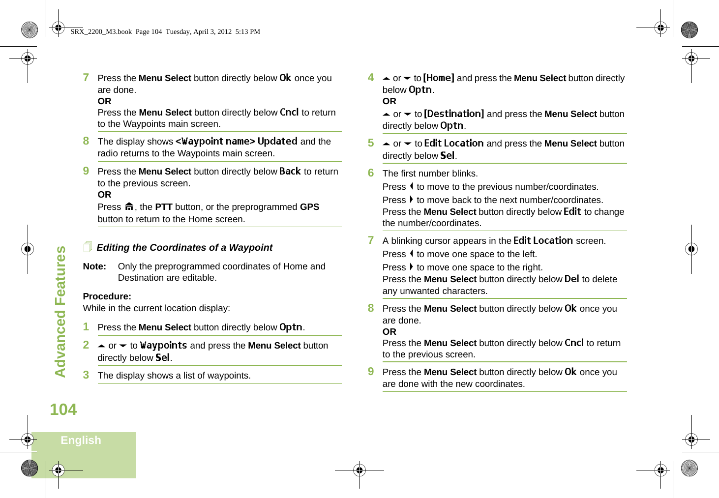 Advanced FeaturesEnglish1047Press the Menu Select button directly below Ok once you are done.ORPress the Menu Select button directly below Cncl to return to the Waypoints main screen.8The display shows &lt;Waypoint name&gt; Updated and the radio returns to the Waypoints main screen.9Press the Menu Select button directly below Back to return to the previous screen.ORPress H, the PTT button, or the preprogrammed GPS button to return to the Home screen.Editing the Coordinates of a WaypointNote: Only the preprogrammed coordinates of Home and Destination are editable.Procedure:While in the current location display:1Press the Menu Select button directly below Optn.2U or D to Waypoints and press the Menu Select button directly below Sel.3The display shows a list of waypoints.4U or D to {Home} and press the Menu Select button directly below Optn.ORU or D to {Destination} and press the Menu Select button directly below Optn.5U or D to Edit Location and press the Menu Select button directly below Sel.6The first number blinks.Press &lt; to move to the previous number/coordinates. Press &gt; to move back to the next number/coordinates.Press the Menu Select button directly below Edit to change the number/coordinates.7A blinking cursor appears in the Edit Location screen.Press &lt; to move one space to the left. Press &gt; to move one space to the right.Press the Menu Select button directly below Del to delete any unwanted characters.8Press the Menu Select button directly below Ok once you are done.ORPress the Menu Select button directly below Cncl to return to the previous screen.9Press the Menu Select button directly below Ok once you are done with the new coordinates.SRX_2200_M3.book  Page 104  Tuesday, April 3, 2012  5:13 PM
