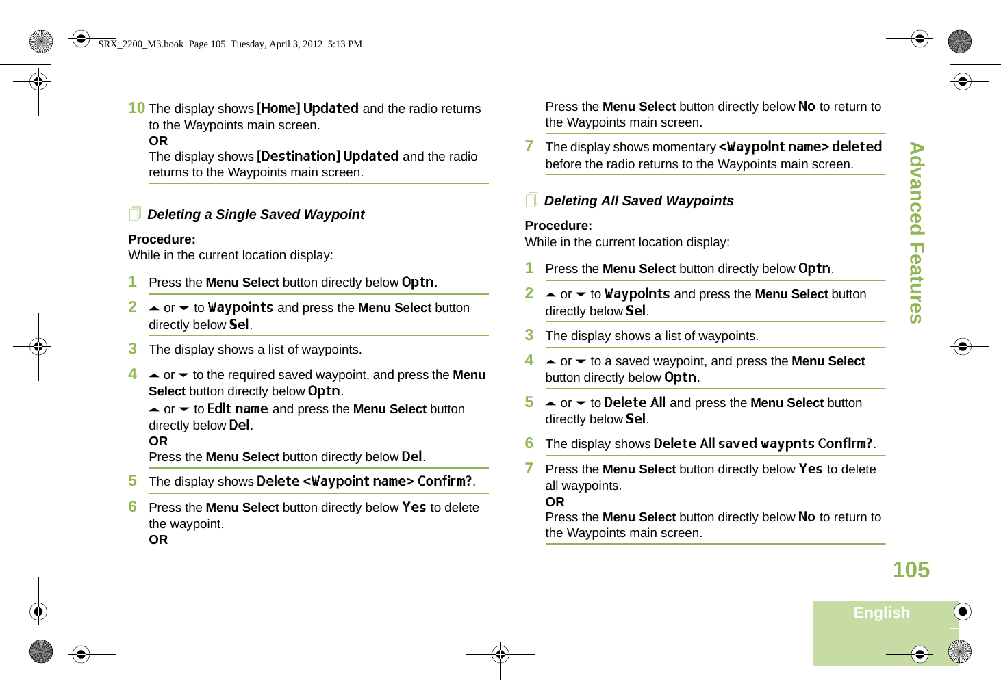 Advanced FeaturesEnglish10510 The display shows {Home} Updated and the radio returns to the Waypoints main screen.ORThe display shows {Destination} Updated and the radio returns to the Waypoints main screen.Deleting a Single Saved WaypointProcedure:While in the current location display:1Press the Menu Select button directly below Optn.2U or D to Waypoints and press the Menu Select button directly below Sel.3The display shows a list of waypoints.4U or D to the required saved waypoint, and press the Menu Select button directly below Optn.U or D to Edit name and press the Menu Select button directly below Del.ORPress the Menu Select button directly below Del.5The display shows Delete &lt;Waypoint name&gt; Confirm?.6Press the Menu Select button directly below Yes to delete the waypoint.ORPress the Menu Select button directly below No to return to the Waypoints main screen.7The display shows momentary &lt;Waypoint name&gt; deleted before the radio returns to the Waypoints main screen.Deleting All Saved WaypointsProcedure:While in the current location display:1Press the Menu Select button directly below Optn.2U or D to Waypoints and press the Menu Select button directly below Sel.3The display shows a list of waypoints.4U or D to a saved waypoint, and press the Menu Select button directly below Optn.5U or D to Delete All and press the Menu Select button directly below Sel.6The display shows Delete All saved waypnts Confirm?.7Press the Menu Select button directly below Yes to delete all waypoints.ORPress the Menu Select button directly below No to return to the Waypoints main screen.SRX_2200_M3.book  Page 105  Tuesday, April 3, 2012  5:13 PM