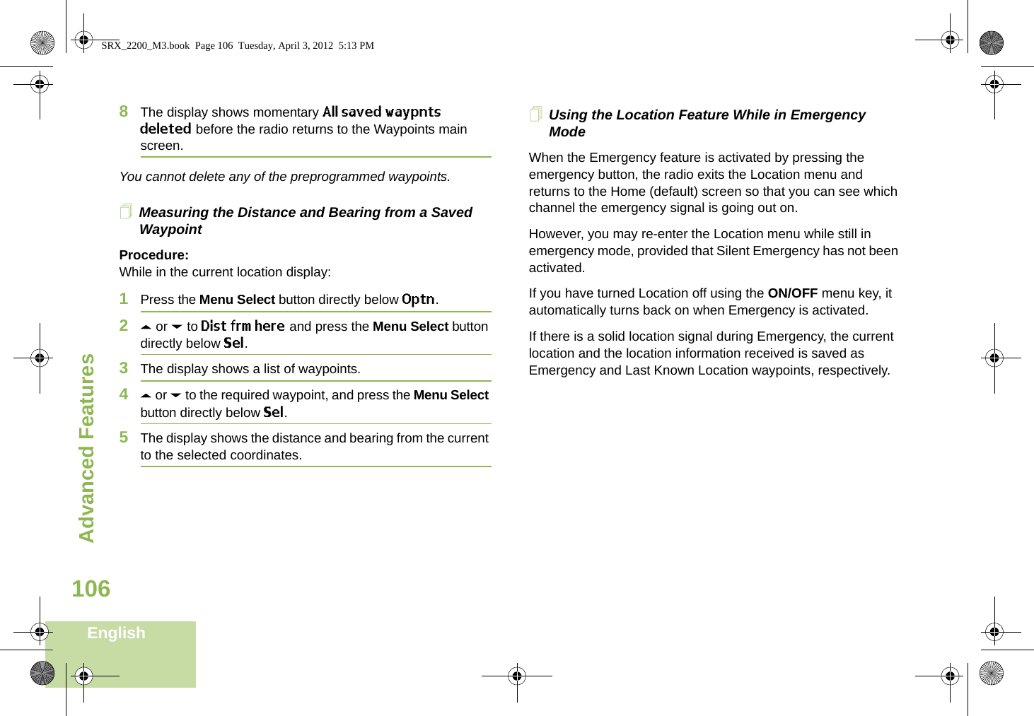Advanced FeaturesEnglish1068The display shows momentary All saved waypnts deleted before the radio returns to the Waypoints main screen.You cannot delete any of the preprogrammed waypoints.Measuring the Distance and Bearing from a Saved WaypointProcedure:While in the current location display:1Press the Menu Select button directly below Optn.2U or D to Dist frm here and press the Menu Select button directly below Sel.3The display shows a list of waypoints.4U or D to the required waypoint, and press the Menu Select button directly below Sel.5The display shows the distance and bearing from the current to the selected coordinates. Using the Location Feature While in Emergency ModeWhen the Emergency feature is activated by pressing the emergency button, the radio exits the Location menu and returns to the Home (default) screen so that you can see which channel the emergency signal is going out on.However, you may re-enter the Location menu while still in emergency mode, provided that Silent Emergency has not been activated.If you have turned Location off using the ON/OFF menu key, it automatically turns back on when Emergency is activated. If there is a solid location signal during Emergency, the current location and the location information received is saved as Emergency and Last Known Location waypoints, respectively.SRX_2200_M3.book  Page 106  Tuesday, April 3, 2012  5:13 PM