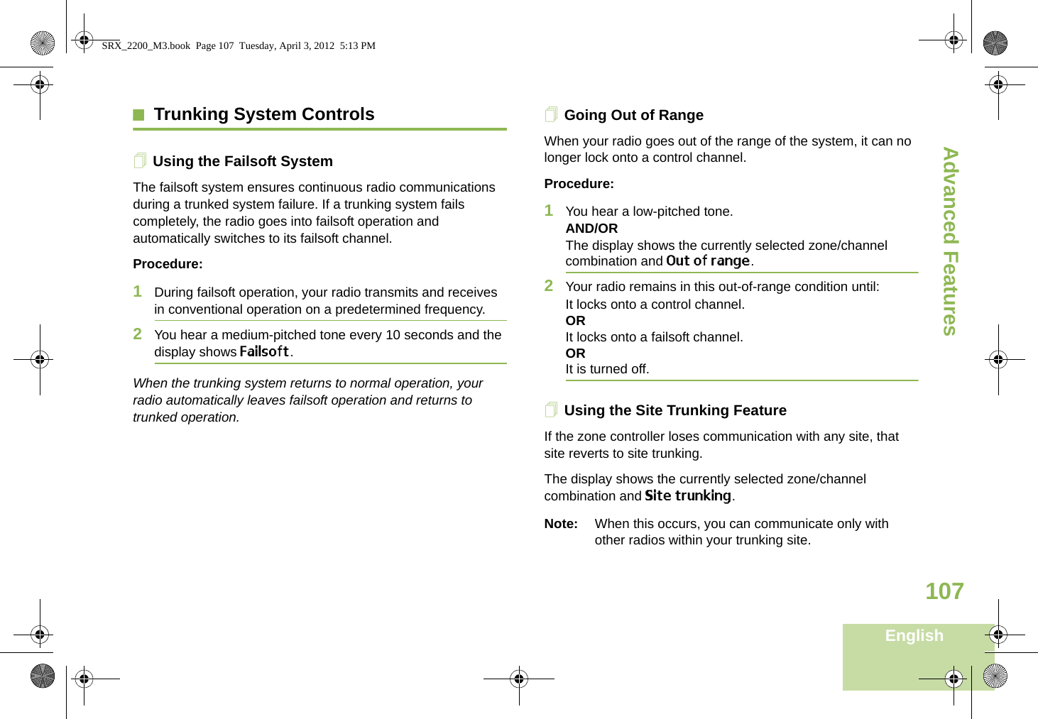 Advanced FeaturesEnglish107Trunking System ControlsUsing the Failsoft SystemThe failsoft system ensures continuous radio communications during a trunked system failure. If a trunking system fails completely, the radio goes into failsoft operation and automatically switches to its failsoft channel.Procedure:1During failsoft operation, your radio transmits and receives in conventional operation on a predetermined frequency.2You hear a medium-pitched tone every 10 seconds and the display shows Failsoft.When the trunking system returns to normal operation, your radio automatically leaves failsoft operation and returns to trunked operation.Going Out of RangeWhen your radio goes out of the range of the system, it can no longer lock onto a control channel. Procedure:1You hear a low-pitched tone.AND/ORThe display shows the currently selected zone/channel combination and Out of range.2Your radio remains in this out-of-range condition until:It locks onto a control channel.ORIt locks onto a failsoft channel.ORIt is turned off.Using the Site Trunking FeatureIf the zone controller loses communication with any site, that site reverts to site trunking.The display shows the currently selected zone/channel combination and Site trunking.Note: When this occurs, you can communicate only with other radios within your trunking site.SRX_2200_M3.book  Page 107  Tuesday, April 3, 2012  5:13 PM