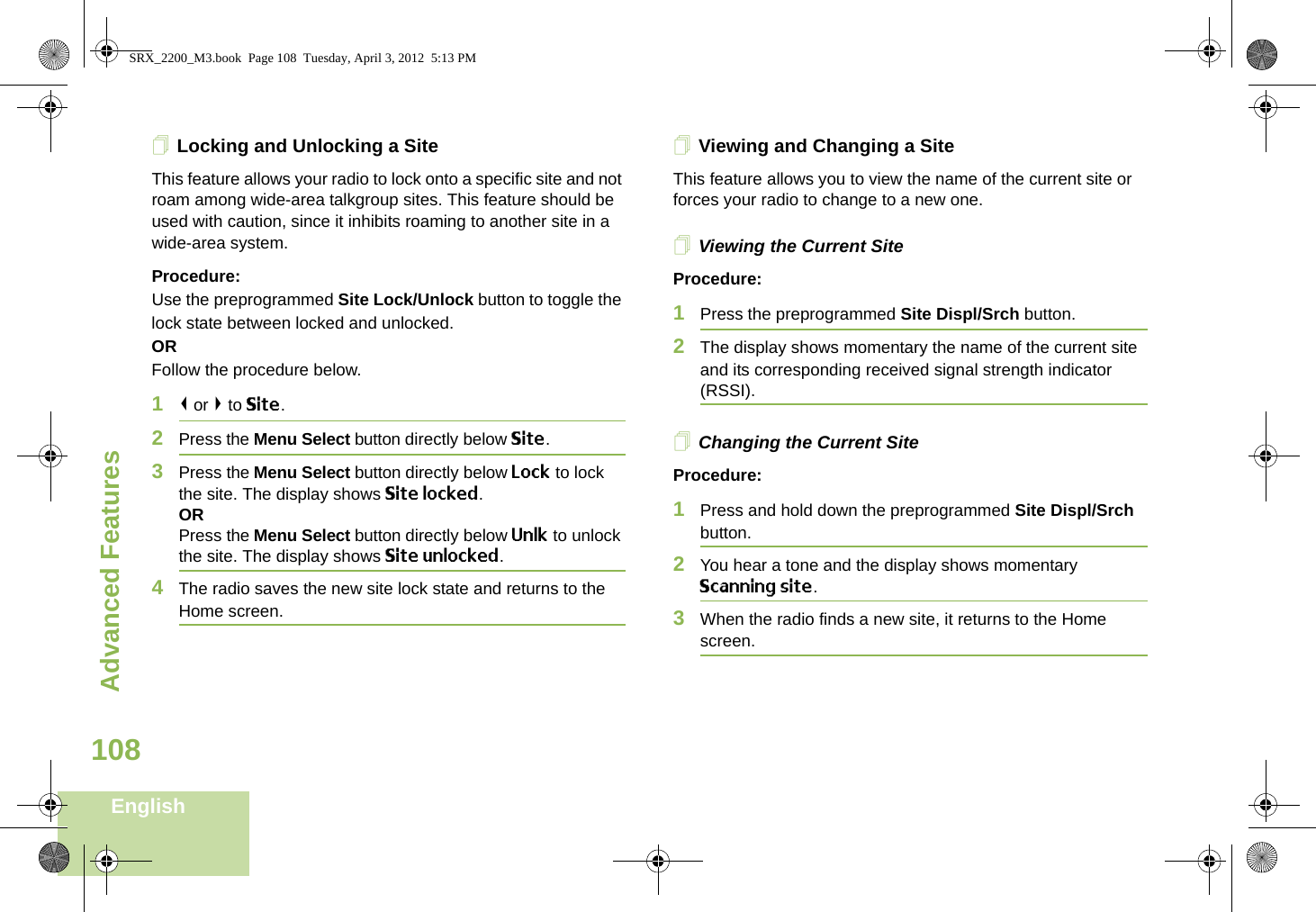 Advanced FeaturesEnglish108Locking and Unlocking a SiteThis feature allows your radio to lock onto a specific site and not roam among wide-area talkgroup sites. This feature should be used with caution, since it inhibits roaming to another site in a wide-area system.Procedure: Use the preprogrammed Site Lock/Unlock button to toggle the lock state between locked and unlocked.ORFollow the procedure below.1&lt; or &gt; to Site.2Press the Menu Select button directly below Site.3Press the Menu Select button directly below Lock to lock the site. The display shows Site locked. ORPress the Menu Select button directly below Unlk to unlock the site. The display shows Site unlocked.4The radio saves the new site lock state and returns to the Home screen.Viewing and Changing a SiteThis feature allows you to view the name of the current site or forces your radio to change to a new one.Viewing the Current SiteProcedure:1Press the preprogrammed Site Displ/Srch button.2The display shows momentary the name of the current site and its corresponding received signal strength indicator (RSSI).Changing the Current SiteProcedure:1Press and hold down the preprogrammed Site Displ/Srch button.2You hear a tone and the display shows momentary Scanning site.3When the radio finds a new site, it returns to the Home screen.SRX_2200_M3.book  Page 108  Tuesday, April 3, 2012  5:13 PM