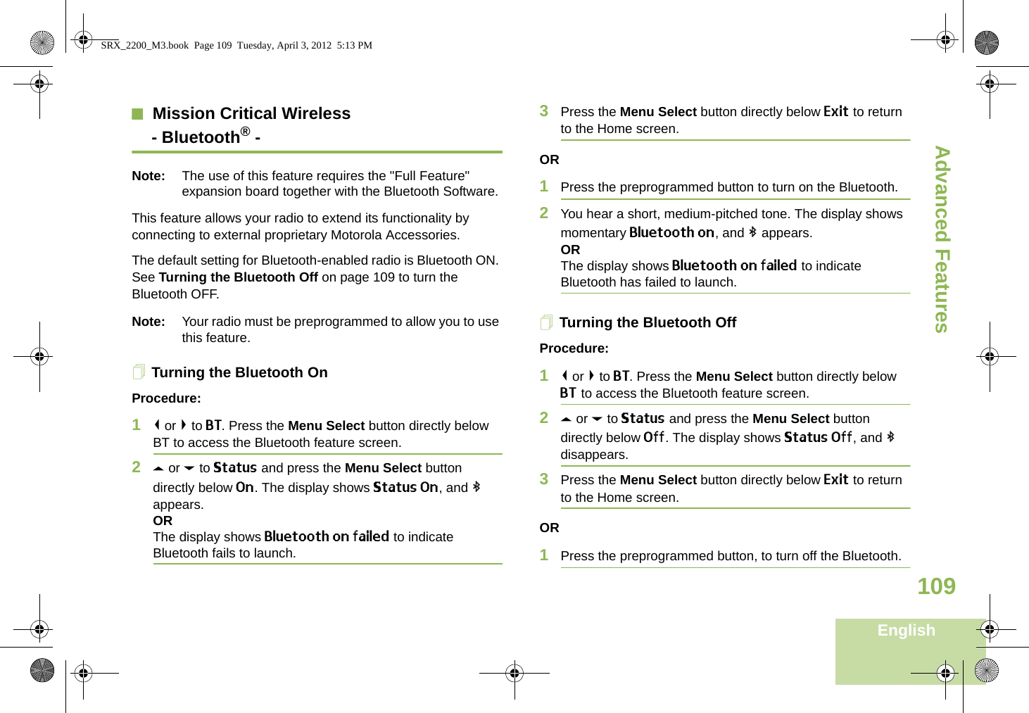 Advanced FeaturesEnglish109Mission Critical Wireless- Bluetooth® -Note: The use of this feature requires the &quot;Full Feature&quot; expansion board together with the Bluetooth Software.This feature allows your radio to extend its functionality by connecting to external proprietary Motorola Accessories.The default setting for Bluetooth-enabled radio is Bluetooth ON. See Turning the Bluetooth Off on page 109 to turn the Bluetooth OFF.Note: Your radio must be preprogrammed to allow you to use this feature.Turning the Bluetooth OnProcedure:1&lt; or &gt; to BT. Press the Menu Select button directly below BT to access the Bluetooth feature screen.2U or D to Status and press the Menu Select button directly below On. The display shows Status On, and b appears.ORThe display shows Bluetooth on failed to indicate Bluetooth fails to launch.3Press the Menu Select button directly below Exit to return to the Home screen.OR1Press the preprogrammed button to turn on the Bluetooth. 2You hear a short, medium-pitched tone. The display shows momentary Bluetooth on, and b appears.ORThe display shows Bluetooth on failed to indicate Bluetooth has failed to launch.Turning the Bluetooth OffProcedure:1&lt; or &gt; to BT. Press the Menu Select button directly below BT to access the Bluetooth feature screen.2U or D to Status and press the Menu Select button directly below Off. The display shows Status Off, and b disappears.3Press the Menu Select button directly below Exit to return to the Home screen.OR1Press the preprogrammed button, to turn off the Bluetooth.SRX_2200_M3.book  Page 109  Tuesday, April 3, 2012  5:13 PM