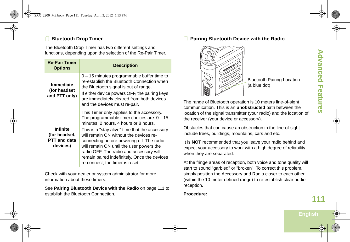Advanced FeaturesEnglish111Bluetooth Drop Timer The Bluetooth Drop Timer has two different settings and functions, depending upon the selection of the Re-Pair Timer.Check with your dealer or system administrator for more information about these timers. See Pairing Bluetooth Device with the Radio on page 111 to establish the Bluetooth Connection. Pairing Bluetooth Device with the Radio The range of Bluetooth operation is 10 meters line-of-sight communication. This is an unobstructed path between the location of the signal transmitter (your radio) and the location of the receiver (your device or accessory). Obstacles that can cause an obstruction in the line-of-sight include trees, buildings, mountains, cars and etc.It is NOT recommended that you leave your radio behind and expect your accessory to work with a high degree of reliability when they are separated.At the fringe areas of reception, both voice and tone quality will start to sound &quot;garbled&quot; or &quot;broken&quot;. To correct this problem, simply position the Accessory and Radio closer to each other (within the 10 meter defined range) to re-establish clear audio reception.Procedure:Re-Pair Timer Options DescriptionImmediate(for headset and PTT only)0 – 15 minutes programmable buffer time to re-establish the Bluetooth Connection when the Bluetooth signal is out of range.  If either device powers OFF, the pairing keys are immediately cleared from both devices and the devices must re-pair. Infinite(for headset, PTT and data devices)This Timer only applies to the accessory. The programmable timer choices are: 0 – 15 minutes, 2 hours, 4 hours or 8 hours.This is a &quot;stay alive&quot; time that the accessory will remain ON without the devices re-connecting before powering off. The radio will remain ON until the user powers the radio OFF. The radio and accessory will remain paired indefinitely. Once the devices re-connect, the timer is reset.Bluetooth Pairing Location (a blue dot)SRX_2200_M3.book  Page 111  Tuesday, April 3, 2012  5:13 PM