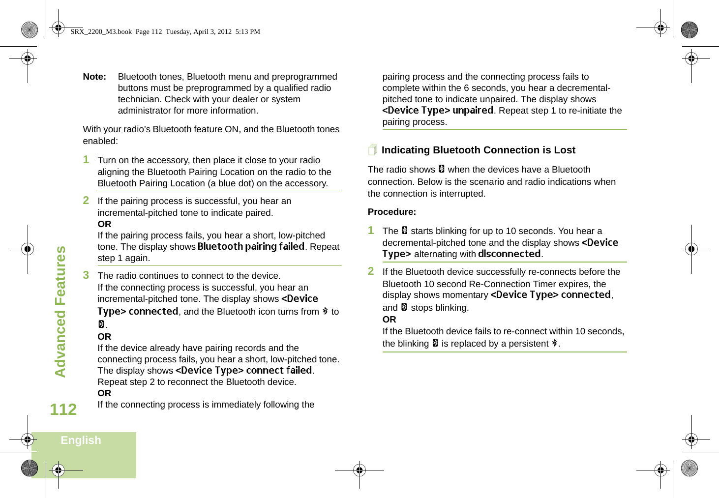 Advanced FeaturesEnglish112Note: Bluetooth tones, Bluetooth menu and preprogrammed buttons must be preprogrammed by a qualified radio technician. Check with your dealer or system administrator for more information.With your radio’s Bluetooth feature ON, and the Bluetooth tones enabled:1Turn on the accessory, then place it close to your radio aligning the Bluetooth Pairing Location on the radio to the Bluetooth Pairing Location (a blue dot) on the accessory.2If the pairing process is successful, you hear an incremental-pitched tone to indicate paired. ORIf the pairing process fails, you hear a short, low-pitched tone. The display shows Bluetooth pairing failed. Repeat step 1 again.3The radio continues to connect to the device. If the connecting process is successful, you hear an incremental-pitched tone. The display shows &lt;Device Type&gt; connected, and the Bluetooth icon turns from b to a.ORIf the device already have pairing records and the connecting process fails, you hear a short, low-pitched tone. The display shows &lt;Device Type&gt; connect failed. Repeat step 2 to reconnect the Bluetooth device.ORIf the connecting process is immediately following the pairing process and the connecting process fails to complete within the 6 seconds, you hear a decremental-pitched tone to indicate unpaired. The display shows &lt;Device Type&gt; unpaired. Repeat step 1 to re-initiate the pairing process. Indicating Bluetooth Connection is LostThe radio shows a when the devices have a Bluetooth connection. Below is the scenario and radio indications when the connection is interrupted. Procedure:1The a starts blinking for up to 10 seconds. You hear a decremental-pitched tone and the display shows &lt;Device Type&gt; alternating with disconnected.2If the Bluetooth device successfully re-connects before the Bluetooth 10 second Re-Connection Timer expires, the display shows momentary &lt;Device Type&gt; connected, and a stops blinking. ORIf the Bluetooth device fails to re-connect within 10 seconds, the blinking a is replaced by a persistent b.SRX_2200_M3.book  Page 112  Tuesday, April 3, 2012  5:13 PM