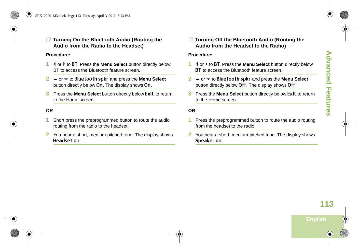 Advanced FeaturesEnglish113Turning On the Bluetooth Audio (Routing the Audio from the Radio to the Headset)Procedure:1&lt; or &gt; to BT. Press the Menu Select button directly below BT to access the Bluetooth feature screen.2U or D to Bluetooth spkr and press the Menu Select button directly below On. The display shows On.3Press the Menu Select button directly below Exit to return to the Home screen.OR1Short press the preprogrammed button to route the audio routing from the radio to the headset. 2You hear a short, medium-pitched tone. The display shows Headset on.Turning Off the Bluetooth Audio (Routing the Audio from the Headset to the Radio)Procedure:1&lt; or &gt; to BT. Press the Menu Select button directly below BT to access the Bluetooth feature screen.2U or D to Bluetooth spkr and press the Menu Select button directly below Off. The display shows Off.3Press the Menu Select button directly below Exit to return to the Home screen.OR1Press the preprogrammed button to route the audio routing from the headset to the radio.2You hear a short, medium-pitched tone. The display shows Speaker on.SRX_2200_M3.book  Page 113  Tuesday, April 3, 2012  5:13 PM