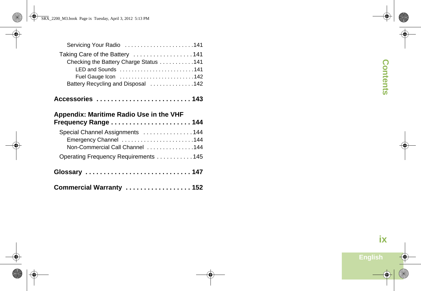 ContentsEnglishixServicing Your Radio   . . . . . . . . . . . . . . . . . . . . . .141Taking Care of the Battery   . . . . . . . . . . . . . . . . . . 141Checking the Battery Charge Status . . . . . . . . . . .141LED and Sounds  . . . . . . . . . . . . . . . . . . . . . . . . .141Fuel Gauge Icon   . . . . . . . . . . . . . . . . . . . . . . . . .142Battery Recycling and Disposal   . . . . . . . . . . . . . .142Accessories  . . . . . . . . . . . . . . . . . . . . . . . . . . 143Appendix: Maritime Radio Use in the VHF Frequency Range . . . . . . . . . . . . . . . . . . . . . . 144Special Channel Assignments   . . . . . . . . . . . . . . . 144Emergency Channel  . . . . . . . . . . . . . . . . . . . . . . .144Non-Commercial Call Channel  . . . . . . . . . . . . . . .144Operating Frequency Requirements . . . . . . . . . . . 145Glossary  . . . . . . . . . . . . . . . . . . . . . . . . . . . . . 147Commercial Warranty  . . . . . . . . . . . . . . . . . . 152SRX_2200_M3.book  Page ix  Tuesday, April 3, 2012  5:13 PM