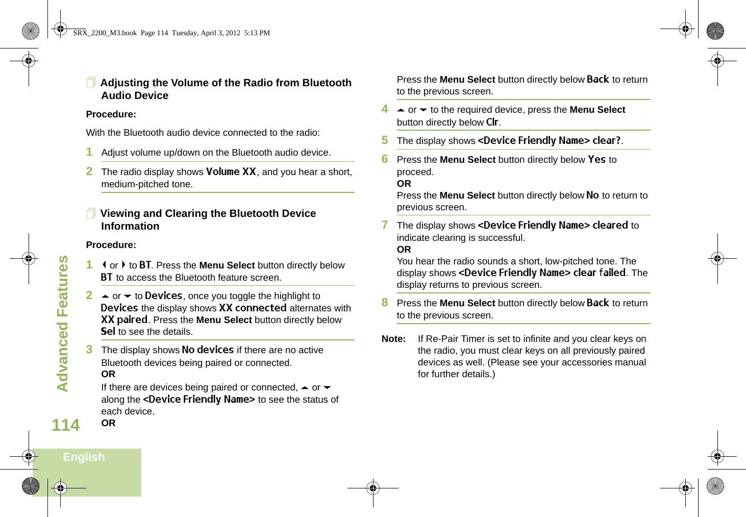 Advanced FeaturesEnglish114Adjusting the Volume of the Radio from Bluetooth Audio DeviceProcedure:With the Bluetooth audio device connected to the radio:1Adjust volume up/down on the Bluetooth audio device.2The radio display shows Volume XX, and you hear a short, medium-pitched tone.Viewing and Clearing the Bluetooth Device InformationProcedure:1&lt; or &gt; to BT. Press the Menu Select button directly below BT to access the Bluetooth feature screen.2U or D to Devices, once you toggle the highlight to Devices the display shows XX connected alternates with XX paired. Press the Menu Select button directly below Sel to see the details. 3The display shows No devices if there are no active Bluetooth devices being paired or connected.ORIf there are devices being paired or connected, U or D along the &lt;Device Friendly Name&gt; to see the status of each device.ORPress the Menu Select button directly below Back to return to the previous screen.4U or D to the required device, press the Menu Select button directly below Clr. 5The display shows &lt;Device Friendly Name&gt; clear?. 6Press the Menu Select button directly below Yes to proceed. ORPress the Menu Select button directly below No to return to previous screen. 7The display shows &lt;Device Friendly Name&gt; cleared to indicate clearing is successful.ORYou hear the radio sounds a short, low-pitched tone. The display shows &lt;Device Friendly Name&gt; clear failed. The display returns to previous screen.8Press the Menu Select button directly below Back to return to the previous screen.Note: If Re-Pair Timer is set to infinite and you clear keys on the radio, you must clear keys on all previously paired devices as well. (Please see your accessories manual for further details.)SRX_2200_M3.book  Page 114  Tuesday, April 3, 2012  5:13 PM