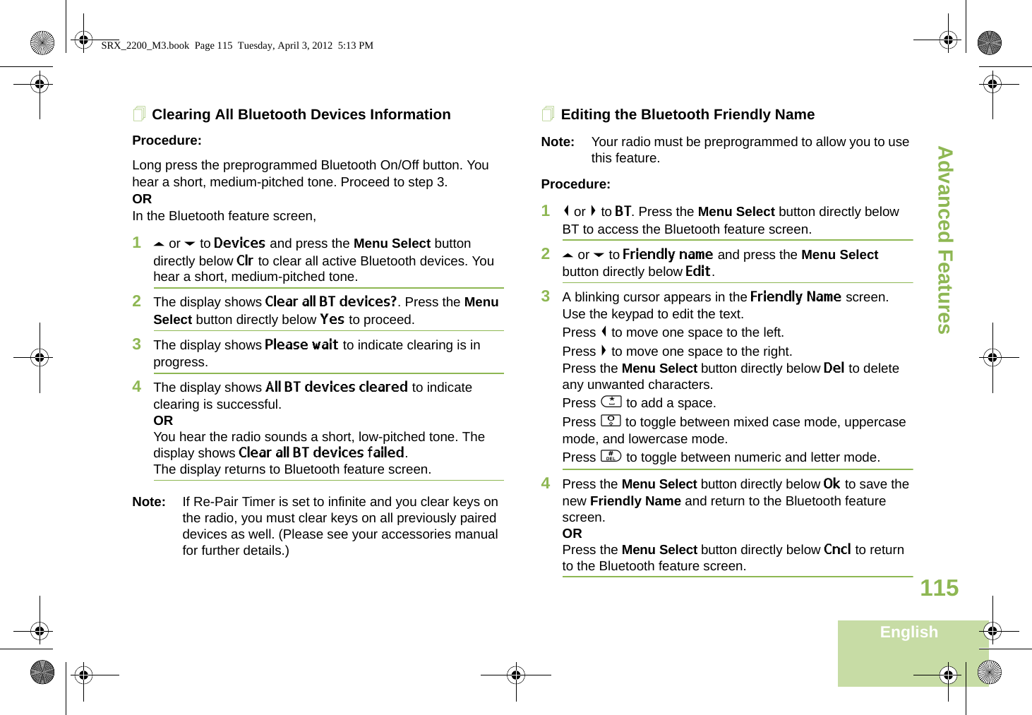 Advanced FeaturesEnglish115Clearing All Bluetooth Devices InformationProcedure:Long press the preprogrammed Bluetooth On/Off button. You hear a short, medium-pitched tone. Proceed to step 3.ORIn the Bluetooth feature screen,1U or D to Devices and press the Menu Select button directly below Clr to clear all active Bluetooth devices. You hear a short, medium-pitched tone. 2The display shows Clear all BT devices?. Press the Menu Select button directly below Yes to proceed. 3The display shows Please wait to indicate clearing is in progress. 4The display shows All BT devices cleared to indicate clearing is successful.ORYou hear the radio sounds a short, low-pitched tone. The display shows Clear all BT devices failed. The display returns to Bluetooth feature screen.Note: If Re-Pair Timer is set to infinite and you clear keys on the radio, you must clear keys on all previously paired devices as well. (Please see your accessories manual for further details.)Editing the Bluetooth Friendly NameNote: Your radio must be preprogrammed to allow you to use this feature.Procedure:1&lt; or &gt; to BT. Press the Menu Select button directly below BT to access the Bluetooth feature screen.2U or D to Friendly name and press the Menu Select button directly below Edit. 3A blinking cursor appears in the Friendly Name screen.Use the keypad to edit the text.Press &lt; to move one space to the left. Press &gt; to move one space to the right.Press the Menu Select button directly below Del to delete any unwanted characters.Press * to add a space.Press 0 to toggle between mixed case mode, uppercase mode, and lowercase mode.Press # to toggle between numeric and letter mode.4Press the Menu Select button directly below Ok to save the new Friendly Name and return to the Bluetooth feature screen.ORPress the Menu Select button directly below Cncl to return to the Bluetooth feature screen.SRX_2200_M3.book  Page 115  Tuesday, April 3, 2012  5:13 PM