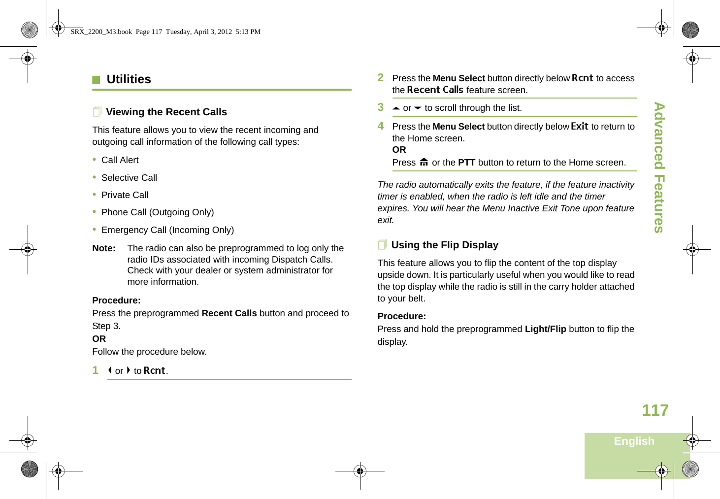 Advanced FeaturesEnglish117UtilitiesViewing the Recent CallsThis feature allows you to view the recent incoming and outgoing call information of the following call types:•Call Alert•Selective Call•Private Call•Phone Call (Outgoing Only)•Emergency Call (Incoming Only)Note: The radio can also be preprogrammed to log only the radio IDs associated with incoming Dispatch Calls. Check with your dealer or system administrator for more information.Procedure: Press the preprogrammed Recent Calls button and proceed to Step 3.ORFollow the procedure below.1&lt; or &gt; to Rcnt.2Press the Menu Select button directly below Rcnt to access the Recent Calls feature screen.3U or D to scroll through the list.4Press the Menu Select button directly below Exit to return to the Home screen.ORPress H or the PTT button to return to the Home screen.The radio automatically exits the feature, if the feature inactivity timer is enabled, when the radio is left idle and the timer expires. You will hear the Menu Inactive Exit Tone upon feature exit.Using the Flip DisplayThis feature allows you to flip the content of the top display upside down. It is particularly useful when you would like to read the top display while the radio is still in the carry holder attached to your belt.Procedure: Press and hold the preprogrammed Light/Flip button to flip the display.SRX_2200_M3.book  Page 117  Tuesday, April 3, 2012  5:13 PM