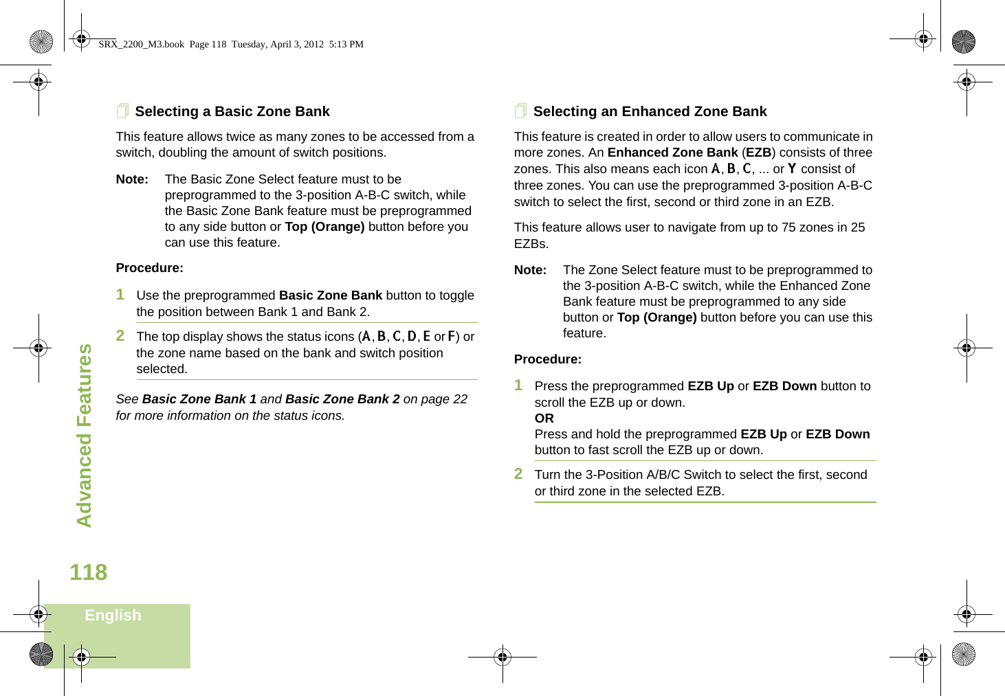 Advanced FeaturesEnglish118Selecting a Basic Zone BankThis feature allows twice as many zones to be accessed from a switch, doubling the amount of switch positions.Note: The Basic Zone Select feature must to be preprogrammed to the 3-position A-B-C switch, while the Basic Zone Bank feature must be preprogrammed to any side button or Top (Orange) button before you can use this feature.Procedure: 1Use the preprogrammed Basic Zone Bank button to toggle the position between Bank 1 and Bank 2.2The top display shows the status icons (A, B, C, D, E or F) or the zone name based on the bank and switch position selected.See Basic Zone Bank 1 and Basic Zone Bank 2 on page 22 for more information on the status icons.Selecting an Enhanced Zone BankThis feature is created in order to allow users to communicate in more zones. An Enhanced Zone Bank (EZB) consists of three zones. This also means each icon A, B, C, ... or Y consist of three zones. You can use the preprogrammed 3-position A-B-C switch to select the first, second or third zone in an EZB.This feature allows user to navigate from up to 75 zones in 25 EZBs. Note: The Zone Select feature must to be preprogrammed to the 3-position A-B-C switch, while the Enhanced Zone Bank feature must be preprogrammed to any side button or Top (Orange) button before you can use this feature.Procedure: 1Press the preprogrammed EZB Up or EZB Down button to scroll the EZB up or down. ORPress and hold the preprogrammed EZB Up or EZB Down button to fast scroll the EZB up or down.2Turn the 3-Position A/B/C Switch to select the first, second or third zone in the selected EZB.SRX_2200_M3.book  Page 118  Tuesday, April 3, 2012  5:13 PM