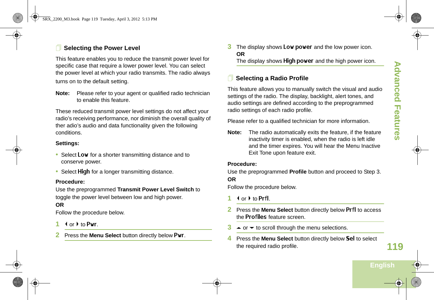 Advanced FeaturesEnglish119Selecting the Power LevelThis feature enables you to reduce the transmit power level for specific case that require a lower power level. You can select the power level at which your radio transmits. The radio always turns on to the default setting. Note: Please refer to your agent or qualified radio technician to enable this feature.These reduced transmit power level settings do not affect your radio’s receiving performance, nor diminish the overall quality of ther adio’s audio and data functionality given the following conditions.Settings: •Select Low for a shorter transmitting distance and to conserve power.•Select High for a longer transmitting distance.Procedure: Use the preprogrammed Transmit Power Level Switch to toggle the power level between low and high power.ORFollow the procedure below.1&lt; or &gt; to Pwr.2Press the Menu Select button directly below Pwr. 3The display shows Low power and the low power icon.ORThe display shows High power and the high power icon.Selecting a Radio ProfileThis feature allows you to manually switch the visual and audio settings of the radio. The display, backlight, alert tones, and audio settings are defined according to the preprogrammed radio settings of each radio profile.Please refer to a qualified technician for more information.Note: The radio automatically exits the feature, if the feature inactivity timer is enabled, when the radio is left idle and the timer expires. You will hear the Menu Inactive Exit Tone upon feature exit.Procedure: Use the preprogrammed Profile button and proceed to Step 3.ORFollow the procedure below.1&lt; or &gt; to Prfl.2Press the Menu Select button directly below Prfl to access the Profiles feature screen.3U or D to scroll through the menu selections.4Press the Menu Select button directly below Sel to select the required radio profile.SRX_2200_M3.book  Page 119  Tuesday, April 3, 2012  5:13 PM