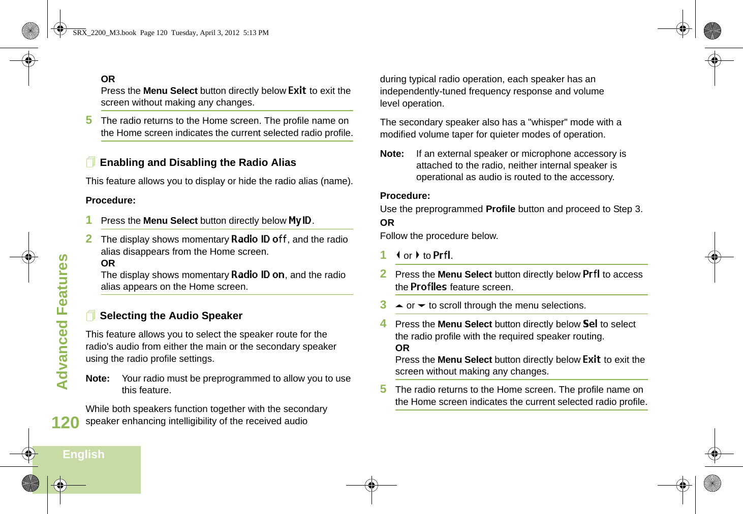 Advanced FeaturesEnglish120ORPress the Menu Select button directly below Exit to exit the screen without making any changes.5The radio returns to the Home screen. The profile name on the Home screen indicates the current selected radio profile.Enabling and Disabling the Radio AliasThis feature allows you to display or hide the radio alias (name).Procedure: 1Press the Menu Select button directly below MyID.2The display shows momentary Radio ID off, and the radio alias disappears from the Home screen.ORThe display shows momentary Radio ID on, and the radio alias appears on the Home screen.Selecting the Audio SpeakerThis feature allows you to select the speaker route for the radio&apos;s audio from either the main or the secondary speaker using the radio profile settings.Note: Your radio must be preprogrammed to allow you to use this feature.While both speakers function together with the secondary speaker enhancing intelligibility of the received audio during typical radio operation, each speaker has an independently-tuned frequency response and volume level operation.The secondary speaker also has a &quot;whisper&quot; mode with a modified volume taper for quieter modes of operation. Note: If an external speaker or microphone accessory is attached to the radio, neither internal speaker is operational as audio is routed to the accessory.Procedure: Use the preprogrammed Profile button and proceed to Step 3.ORFollow the procedure below.1&lt; or &gt; to Prfl.2Press the Menu Select button directly below Prfl to access the Profiles feature screen.3U or D to scroll through the menu selections.4Press the Menu Select button directly below Sel to select the radio profile with the required speaker routing.ORPress the Menu Select button directly below Exit to exit the screen without making any changes.5The radio returns to the Home screen. The profile name on the Home screen indicates the current selected radio profile.SRX_2200_M3.book  Page 120  Tuesday, April 3, 2012  5:13 PM