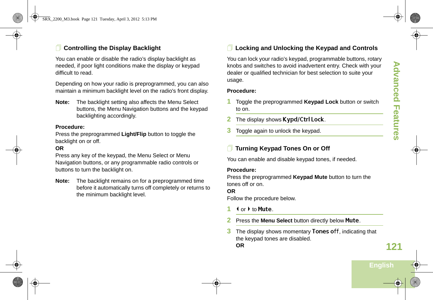 Advanced FeaturesEnglish121Controlling the Display BacklightYou can enable or disable the radio’s display backlight as needed, if poor light conditions make the display or keypad difficult to read.Depending on how your radio is preprogrammed, you can also maintain a minimum backlight level on the radio&apos;s front display.Note: The backlight setting also affects the Menu Select buttons, the Menu Navigation buttons and the keypad backlighting accordingly.Procedure: Press the preprogrammed Light/Flip button to toggle the backlight on or off.ORPress any key of the keypad, the Menu Select or Menu Navigation buttons, or any programmable radio controls or buttons to turn the backlight on.Note: The backlight remains on for a preprogrammed time before it automatically turns off completely or returns to the minimum backlight level.Locking and Unlocking the Keypad and ControlsYou can lock your radio’s keypad, programmable buttons, rotary knobs and switches to avoid inadvertent entry. Check with your dealer or qualified technician for best selection to suite your usage. Procedure: 1Toggle the preprogrammed Keypad Lock button or switch to on.2The display shows Kypd/Ctrl Lock.3Toggle again to unlock the keypad.Turning Keypad Tones On or OffYou can enable and disable keypad tones, if needed.Procedure: Press the preprogrammed Keypad Mute button to turn the tones off or on.ORFollow the procedure below.1&lt; or &gt; to Mute.2Press the Menu Select button directly below Mute.3The display shows momentary Tones off, indicating that the keypad tones are disabled.ORSRX_2200_M3.book  Page 121  Tuesday, April 3, 2012  5:13 PM