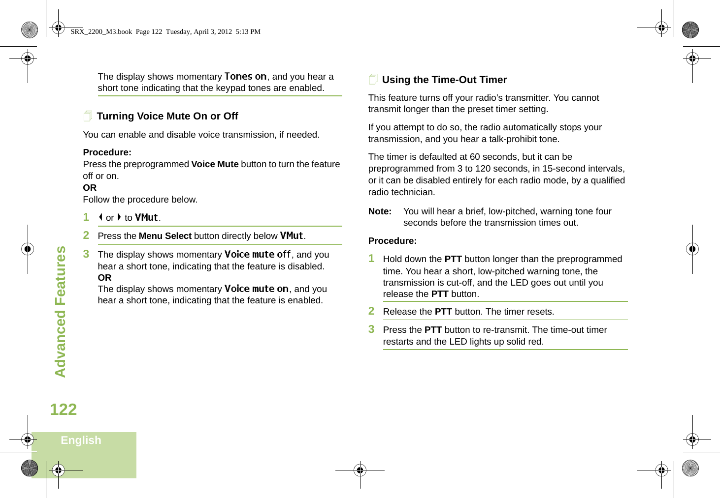 Advanced FeaturesEnglish122The display shows momentary Tones on, and you hear a short tone indicating that the keypad tones are enabled.Turning Voice Mute On or OffYou can enable and disable voice transmission, if needed.Procedure: Press the preprogrammed Voice Mute button to turn the feature off or on.ORFollow the procedure below.1&lt; or &gt; to VMut.2Press the Menu Select button directly below VMut.3The display shows momentary Voice mute off, and you hear a short tone, indicating that the feature is disabled.ORThe display shows momentary Voice mute on, and you hear a short tone, indicating that the feature is enabled.Using the Time-Out TimerThis feature turns off your radio’s transmitter. You cannot transmit longer than the preset timer setting.If you attempt to do so, the radio automatically stops your transmission, and you hear a talk-prohibit tone. The timer is defaulted at 60 seconds, but it can be preprogrammed from 3 to 120 seconds, in 15-second intervals, or it can be disabled entirely for each radio mode, by a qualified radio technician.Note: You will hear a brief, low-pitched, warning tone four seconds before the transmission times out.Procedure: 1Hold down the PTT button longer than the preprogrammed time. You hear a short, low-pitched warning tone, the transmission is cut-off, and the LED goes out until you release the PTT button.2Release the PTT button. The timer resets.3Press the PTT button to re-transmit. The time-out timer restarts and the LED lights up solid red.SRX_2200_M3.book  Page 122  Tuesday, April 3, 2012  5:13 PM