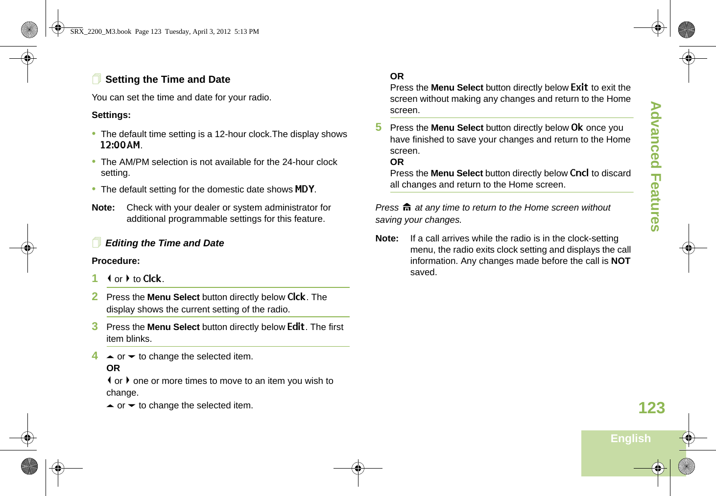 Advanced FeaturesEnglish123Setting the Time and DateYou can set the time and date for your radio.Settings: •The default time setting is a 12-hour clock.The display shows 12:00AM.•The AM/PM selection is not available for the 24-hour clock setting.•The default setting for the domestic date shows MDY.Note: Check with your dealer or system administrator for additional programmable settings for this feature.Editing the Time and DateProcedure:1&lt; or &gt; to Clck.2Press the Menu Select button directly below Clck. The display shows the current setting of the radio.3Press the Menu Select button directly below Edit. The first item blinks.4U or D to change the selected item.OR&lt; or &gt; one or more times to move to an item you wish to change.U or D to change the selected item.ORPress the Menu Select button directly below Exit to exit the screen without making any changes and return to the Home screen.5Press the Menu Select button directly below Ok once you have finished to save your changes and return to the Home screen.ORPress the Menu Select button directly below Cncl to discard all changes and return to the Home screen.Press H at any time to return to the Home screen without saving your changes.Note: If a call arrives while the radio is in the clock-setting menu, the radio exits clock setting and displays the call information. Any changes made before the call is NOT saved.SRX_2200_M3.book  Page 123  Tuesday, April 3, 2012  5:13 PM