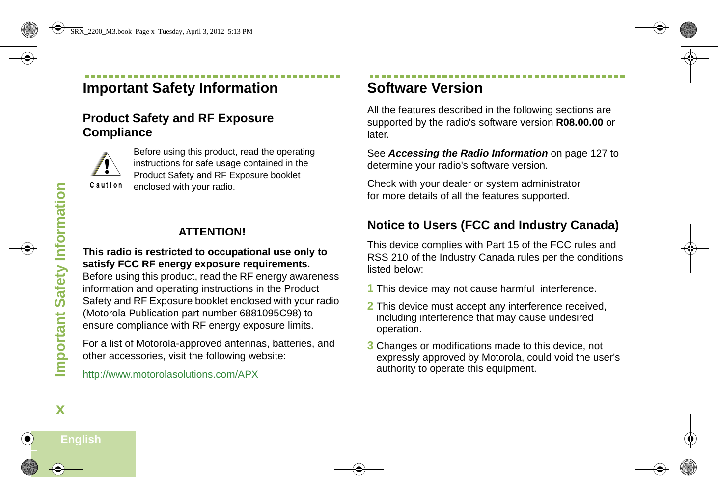 Important Safety InformationEnglishxImportant Safety InformationProduct Safety and RF Exposure ComplianceATTENTION! This radio is restricted to occupational use only to satisfy FCC RF energy exposure requirements. Before using this product, read the RF energy awareness information and operating instructions in the Product Safety and RF Exposure booklet enclosed with your radio (Motorola Publication part number 6881095C98) to ensure compliance with RF energy exposure limits. For a list of Motorola-approved antennas, batteries, and other accessories, visit the following website: http://www.motorolasolutions.com/APXSoftware VersionAll the features described in the following sections are supported by the radio&apos;s software version R08.00.00 or later. See Accessing the Radio Information on page 127 to determine your radio&apos;s software version. Check with your dealer or system administrator for more details of all the features supported.Notice to Users (FCC and Industry Canada)This device complies with Part 15 of the FCC rules and RSS 210 of the Industry Canada rules per the conditions listed below:1This device may not cause harmful  interference.2This device must accept any interference received, including interference that may cause undesired operation.3Changes or modifications made to this device, not expressly approved by Motorola, could void the user&apos;s authority to operate this equipment.Before using this product, read the operating instructions for safe usage contained in the Product Safety and RF Exposure booklet enclosed with your radio.!SRX_2200_M3.book  Page x  Tuesday, April 3, 2012  5:13 PM