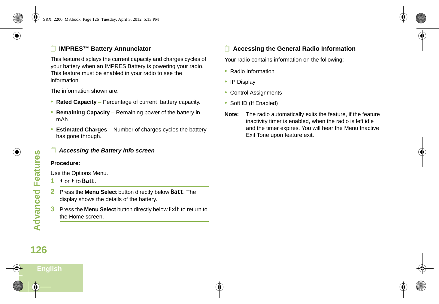 Advanced FeaturesEnglish126IMPRES™ Battery AnnunciatorThis feature displays the current capacity and charges cycles of  your battery when an IMPRES Battery is powering your radio. This feature must be enabled in your radio to see the information.The information shown are:•Rated Capacity – Percentage of current  battery capacity.•Remaining Capacity – Remaining power of the battery in mAh.•Estimated Charges – Number of charges cycles the battery has gone through.Accessing the Battery Info screenProcedure:Use the Options Menu.1&lt; or &gt; to Batt.2Press the Menu Select button directly below Batt. The display shows the details of the battery.3Press the Menu Select button directly below Exit to return to the Home screen.Accessing the General Radio InformationYour radio contains information on the following:•Radio Information•IP Display•Control Assignments•Soft ID (If Enabled)Note: The radio automatically exits the feature, if the feature inactivity timer is enabled, when the radio is left idle and the timer expires. You will hear the Menu Inactive Exit Tone upon feature exit.SRX_2200_M3.book  Page 126  Tuesday, April 3, 2012  5:13 PM