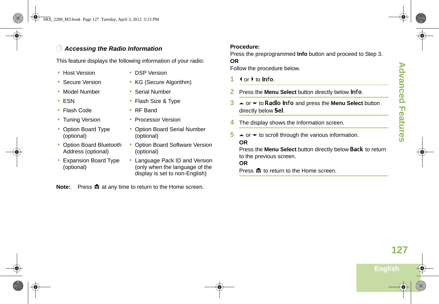 Advanced FeaturesEnglish127Accessing the Radio InformationThis feature displays the following information of your radio:   Note: Press H at any time to return to the Home screen.Procedure: Press the preprogrammed Info button and proceed to Step 3.ORFollow the procedure below.1&lt; or &gt; to Info.2Press the Menu Select button directly below Info.3U or D to Radio Info and press the Menu Select button directly below Sel.4The display shows the Information screen.5U or D to scroll through the various information.ORPress the Menu Select button directly below Back to return to the previous screen.ORPress H to return to the Home screen.•Host Version •DSP Version•Secure Version •KG (Secure Algorithm)•Model Number •Serial Number•ESN •Flash Size &amp; Type•Flash Code •RF Band•Tuning Version •Processor Version•Option Board Type (optional) •Option Board Serial Number (optional)•Option Board Bluetooth Address (optional) •Option Board Software Version (optional)•Expansion Board Type (optional) •Language Pack ID and Version (only when the language of the display is set to non-English)SRX_2200_M3.book  Page 127  Tuesday, April 3, 2012  5:13 PM