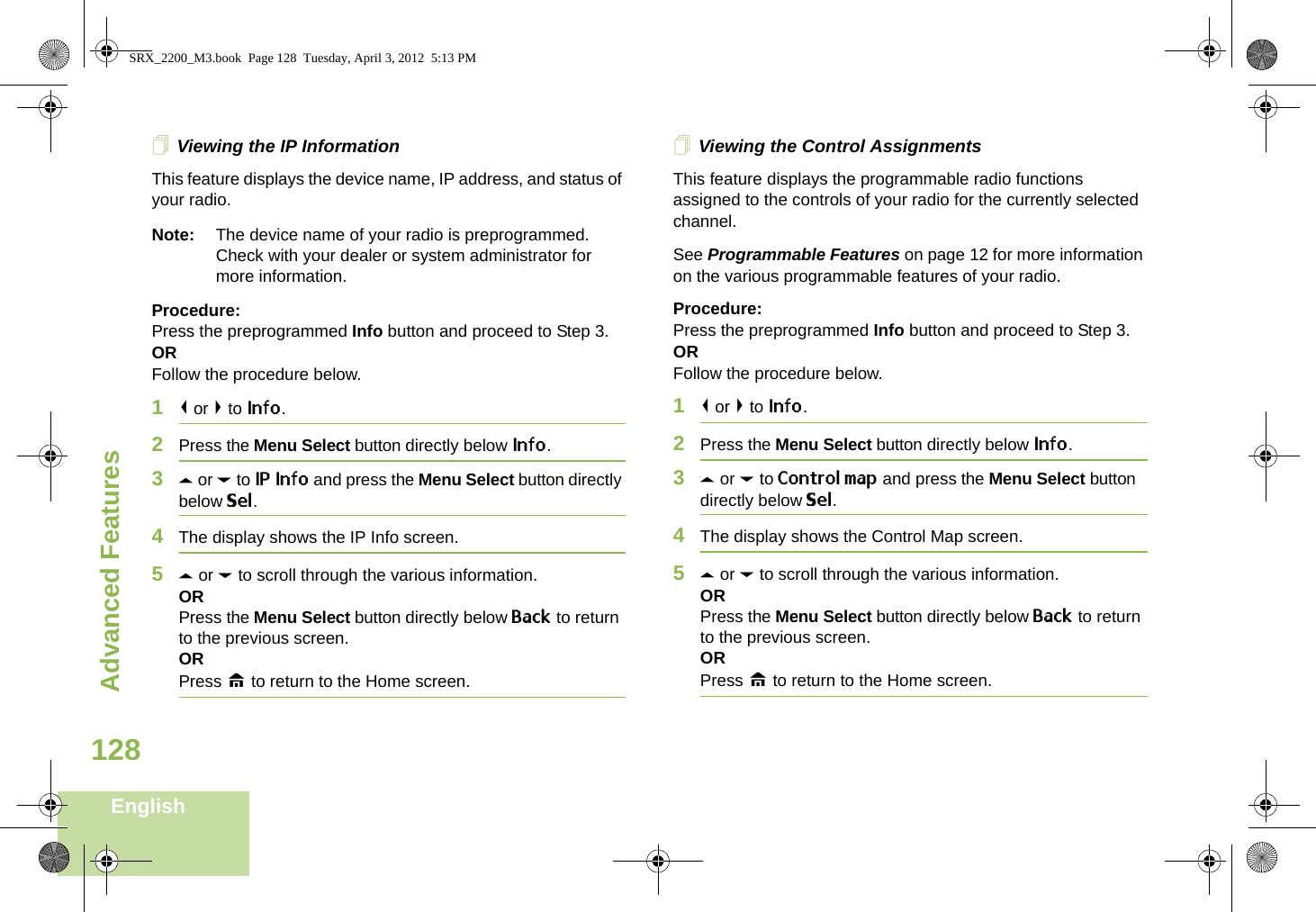 Advanced FeaturesEnglish128Viewing the IP InformationThis feature displays the device name, IP address, and status of your radio.Note: The device name of your radio is preprogrammed. Check with your dealer or system administrator for more information.Procedure: Press the preprogrammed Info button and proceed to Step 3.ORFollow the procedure below.1&lt; or &gt; to Info.2Press the Menu Select button directly below Info.3U or D to IP Info and press the Menu Select button directly below Sel.4The display shows the IP Info screen.5U or D to scroll through the various information.ORPress the Menu Select button directly below Back to return to the previous screen.ORPress H to return to the Home screen.Viewing the Control AssignmentsThis feature displays the programmable radio functions assigned to the controls of your radio for the currently selected channel.See Programmable Features on page 12 for more information on the various programmable features of your radio.Procedure: Press the preprogrammed Info button and proceed to Step 3.ORFollow the procedure below.1&lt; or &gt; to Info.2Press the Menu Select button directly below Info.3U or D to Control map and press the Menu Select button directly below Sel.4The display shows the Control Map screen.5U or D to scroll through the various information.ORPress the Menu Select button directly below Back to return to the previous screen.ORPress H to return to the Home screen.SRX_2200_M3.book  Page 128  Tuesday, April 3, 2012  5:13 PM