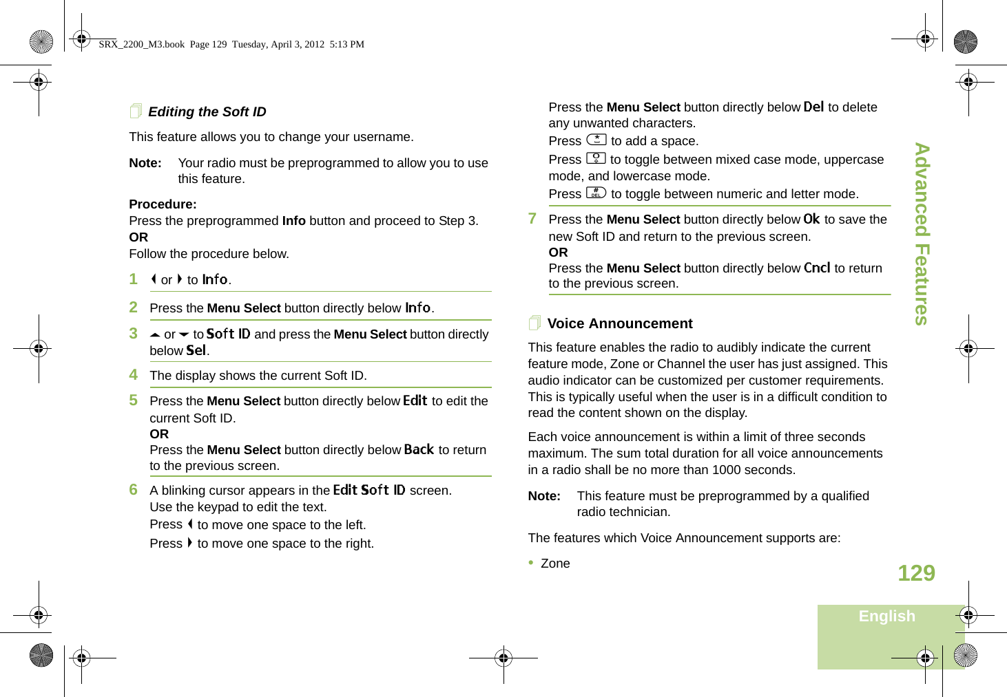 Advanced FeaturesEnglish129Editing the Soft IDThis feature allows you to change your username. Note: Your radio must be preprogrammed to allow you to use this feature.Procedure: Press the preprogrammed Info button and proceed to Step 3.ORFollow the procedure below.1&lt; or &gt; to Info.2Press the Menu Select button directly below Info.3U or D to Soft ID and press the Menu Select button directly below Sel.4The display shows the current Soft ID. 5Press the Menu Select button directly below Edit to edit the current Soft ID.ORPress the Menu Select button directly below Back to return to the previous screen.6A blinking cursor appears in the Edit Soft ID screen.Use the keypad to edit the text.Press &lt; to move one space to the left. Press &gt; to move one space to the right.Press the Menu Select button directly below Del to delete any unwanted characters.Press * to add a space.Press 0 to toggle between mixed case mode, uppercase mode, and lowercase mode.Press # to toggle between numeric and letter mode.7Press the Menu Select button directly below Ok to save the new Soft ID and return to the previous screen.ORPress the Menu Select button directly below Cncl to return to the previous screen.Voice AnnouncementThis feature enables the radio to audibly indicate the current feature mode, Zone or Channel the user has just assigned. This audio indicator can be customized per customer requirements. This is typically useful when the user is in a difficult condition to read the content shown on the display. Each voice announcement is within a limit of three seconds maximum. The sum total duration for all voice announcements in a radio shall be no more than 1000 seconds.Note: This feature must be preprogrammed by a qualified radio technician.The features which Voice Announcement supports are:•ZoneSRX_2200_M3.book  Page 129  Tuesday, April 3, 2012  5:13 PM