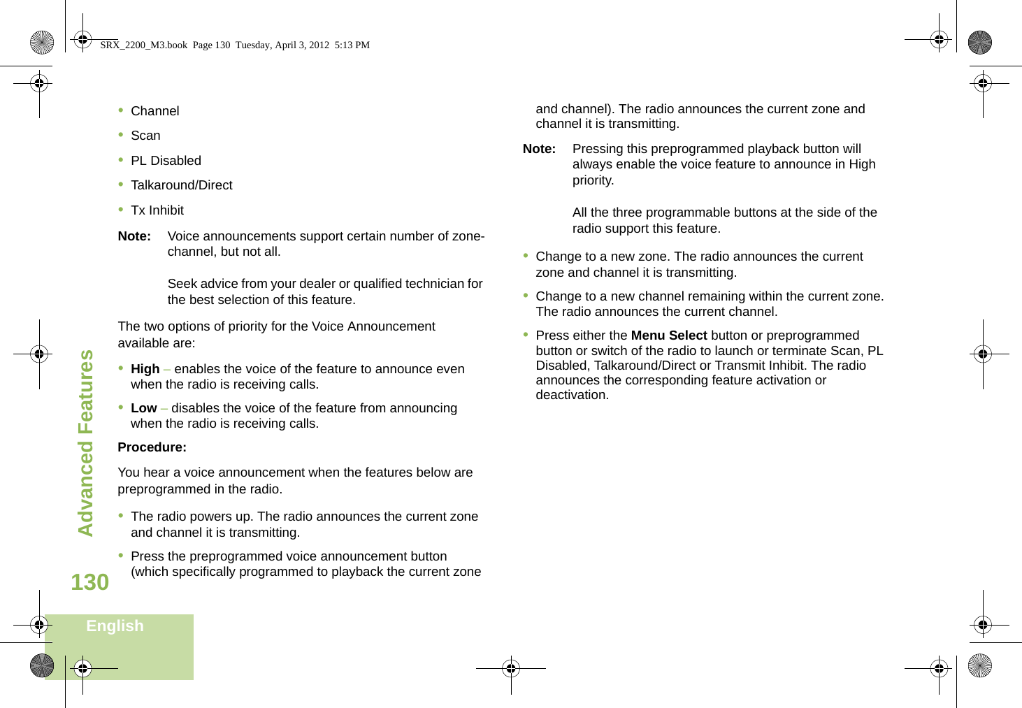 Advanced FeaturesEnglish130•Channel•Scan•PL Disabled•Talkaround/Direct•Tx InhibitNote: Voice announcements support certain number of zone-channel, but not all. Seek advice from your dealer or qualified technician for the best selection of this feature.The two options of priority for the Voice Announcement available are:•High – enables the voice of the feature to announce even when the radio is receiving calls.•Low – disables the voice of the feature from announcing when the radio is receiving calls.Procedure:You hear a voice announcement when the features below are preprogrammed in the radio.•The radio powers up. The radio announces the current zone and channel it is transmitting.•Press the preprogrammed voice announcement button (which specifically programmed to playback the current zone and channel). The radio announces the current zone and channel it is transmitting.Note: Pressing this preprogrammed playback button will always enable the voice feature to announce in High priority.All the three programmable buttons at the side of the radio support this feature.•Change to a new zone. The radio announces the current zone and channel it is transmitting.•Change to a new channel remaining within the current zone. The radio announces the current channel.•Press either the Menu Select button or preprogrammed button or switch of the radio to launch or terminate Scan, PL Disabled, Talkaround/Direct or Transmit Inhibit. The radio announces the corresponding feature activation or deactivation. SRX_2200_M3.book  Page 130  Tuesday, April 3, 2012  5:13 PM