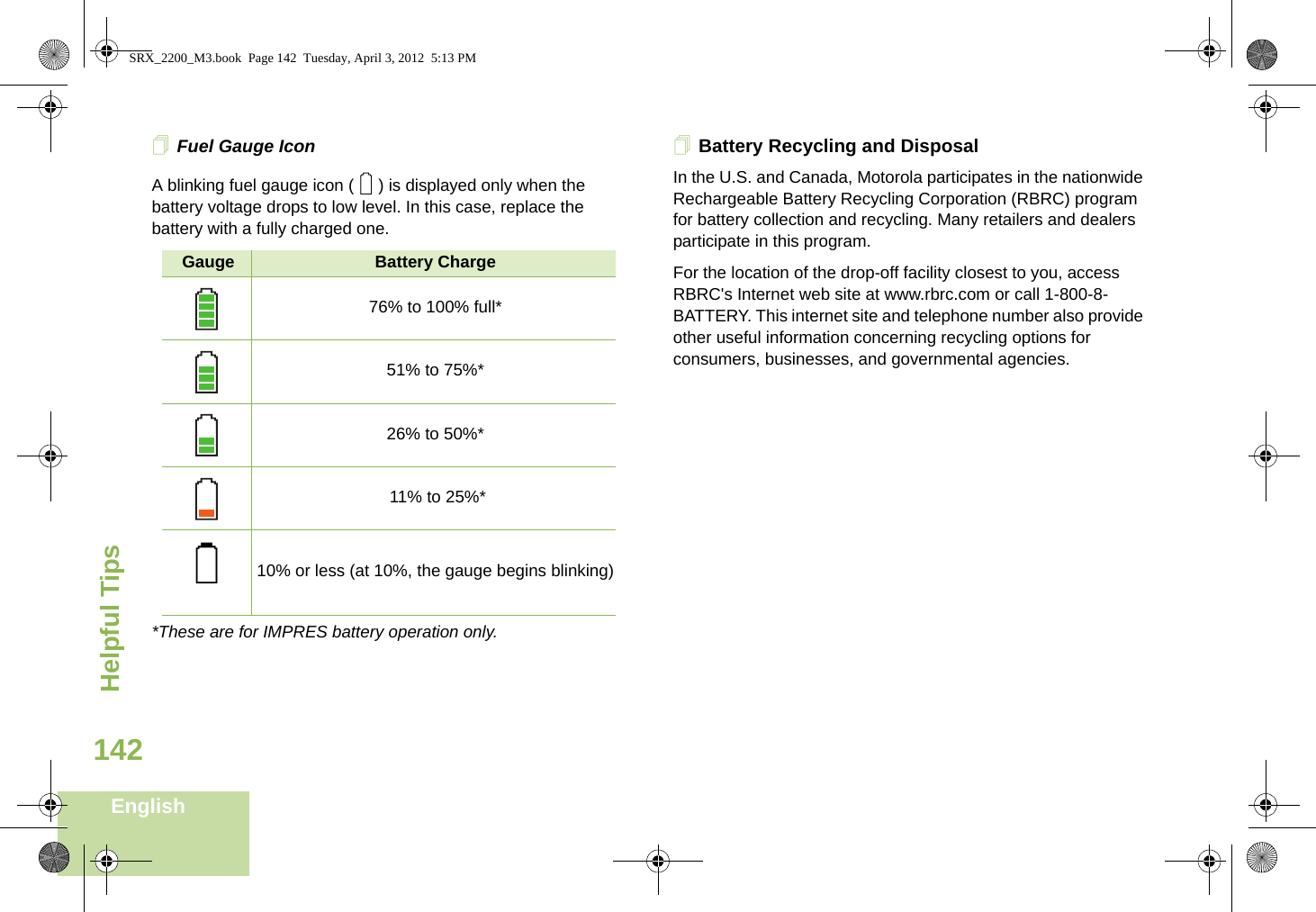 Helpful TipsEnglish142Fuel Gauge IconA blinking fuel gauge icon ( ) is displayed only when the battery voltage drops to low level. In this case, replace the battery with a fully charged one.*These are for IMPRES battery operation only.Battery Recycling and DisposalIn the U.S. and Canada, Motorola participates in the nationwide Rechargeable Battery Recycling Corporation (RBRC) program for battery collection and recycling. Many retailers and dealers participate in this program.For the location of the drop-off facility closest to you, access RBRC&apos;s Internet web site at www.rbrc.com or call 1-800-8-BATTERY. This internet site and telephone number also provide other useful information concerning recycling options for consumers, businesses, and governmental agencies.Gauge Battery Charge76% to 100% full*51% to 75%*26% to 50%* 11% to 25%*10% or less (at 10%, the gauge begins blinking)0QSRX_2200_M3.book  Page 142  Tuesday, April 3, 2012  5:13 PM