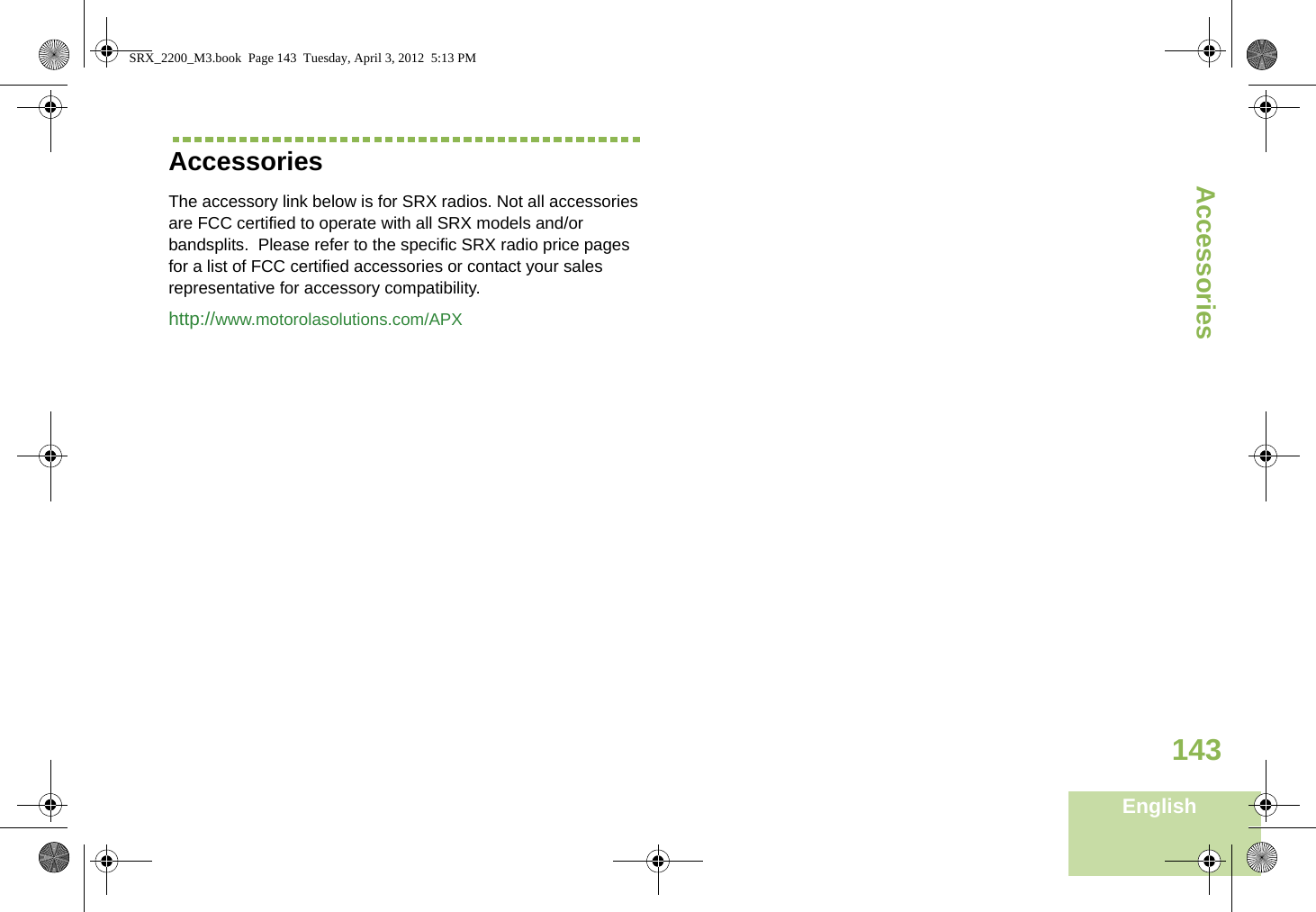 AccessoriesEnglish143AccessoriesThe accessory link below is for SRX radios. Not all accessories are FCC certified to operate with all SRX models and/or bandsplits.  Please refer to the specific SRX radio price pages for a list of FCC certified accessories or contact your sales representative for accessory compatibility. http://www.motorolasolutions.com/APX SRX_2200_M3.book  Page 143  Tuesday, April 3, 2012  5:13 PM