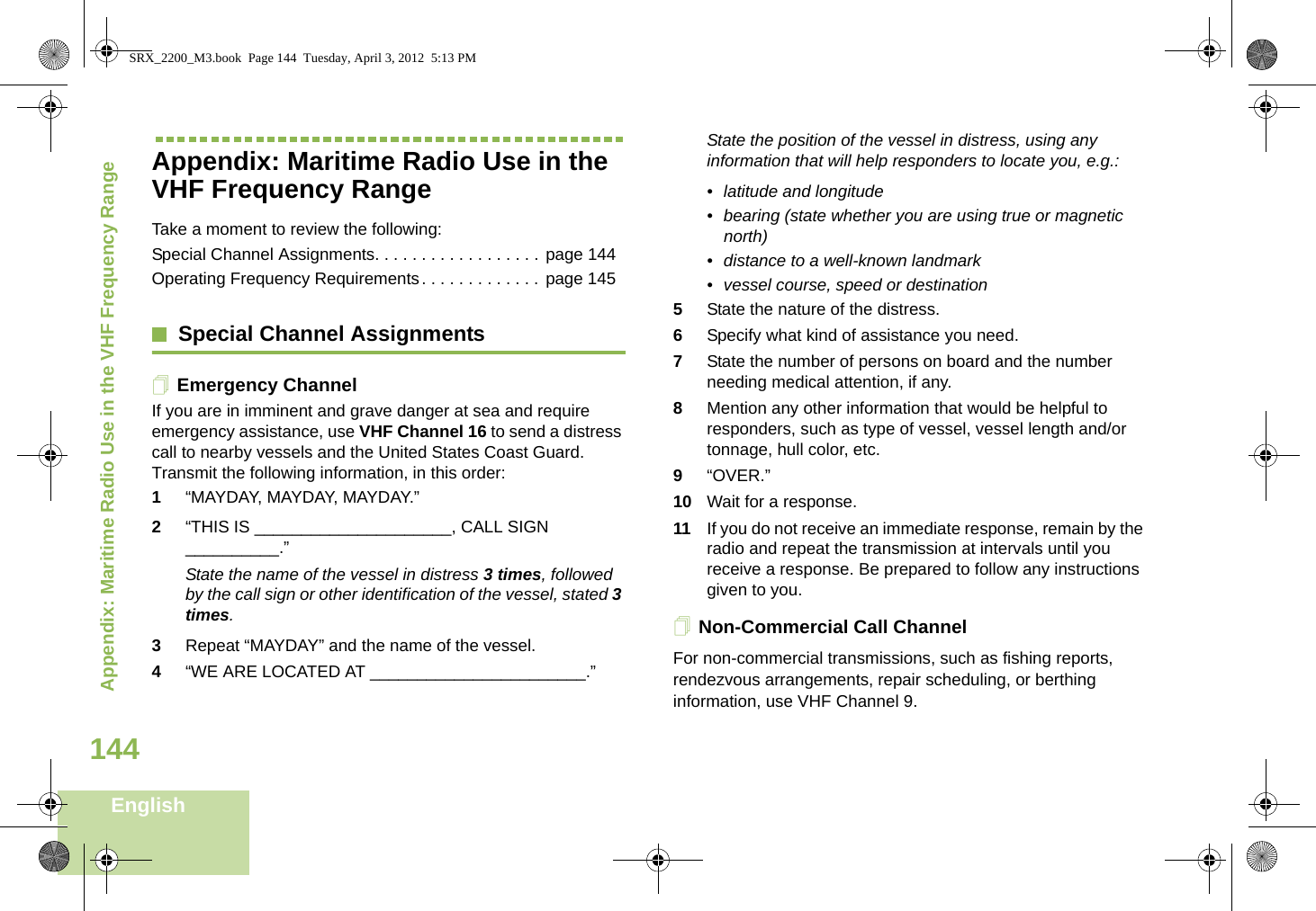 Appendix: Maritime Radio Use in the VHF Frequency RangeEnglish144Appendix: Maritime Radio Use in the VHF Frequency RangeTake a moment to review the following:Special Channel Assignments. . . . . . . . . . . . . . . . . . page 144Operating Frequency Requirements. . . . . . . . . . . . . page 145Special Channel AssignmentsEmergency ChannelIf you are in imminent and grave danger at sea and require emergency assistance, use VHF Channel 16 to send a distress call to nearby vessels and the United States Coast Guard. Transmit the following information, in this order:1“MAYDAY, MAYDAY, MAYDAY.” 2“THIS IS _____________________, CALL SIGN __________.”State the name of the vessel in distress 3 times, followed by the call sign or other identification of the vessel, stated 3 times.3Repeat “MAYDAY” and the name of the vessel. 4“WE ARE LOCATED AT _______________________.”State the position of the vessel in distress, using any information that will help responders to locate you, e.g.: • latitude and longitude • bearing (state whether you are using true or magnetic north) • distance to a well-known landmark• vessel course, speed or destination5State the nature of the distress. 6Specify what kind of assistance you need. 7State the number of persons on board and the number needing medical attention, if any.8Mention any other information that would be helpful to responders, such as type of vessel, vessel length and/or tonnage, hull color, etc.9“OVER.”10 Wait for a response. 11 If you do not receive an immediate response, remain by the radio and repeat the transmission at intervals until you receive a response. Be prepared to follow any instructions given to you.Non-Commercial Call ChannelFor non-commercial transmissions, such as fishing reports, rendezvous arrangements, repair scheduling, or berthing information, use VHF Channel 9.SRX_2200_M3.book  Page 144  Tuesday, April 3, 2012  5:13 PM