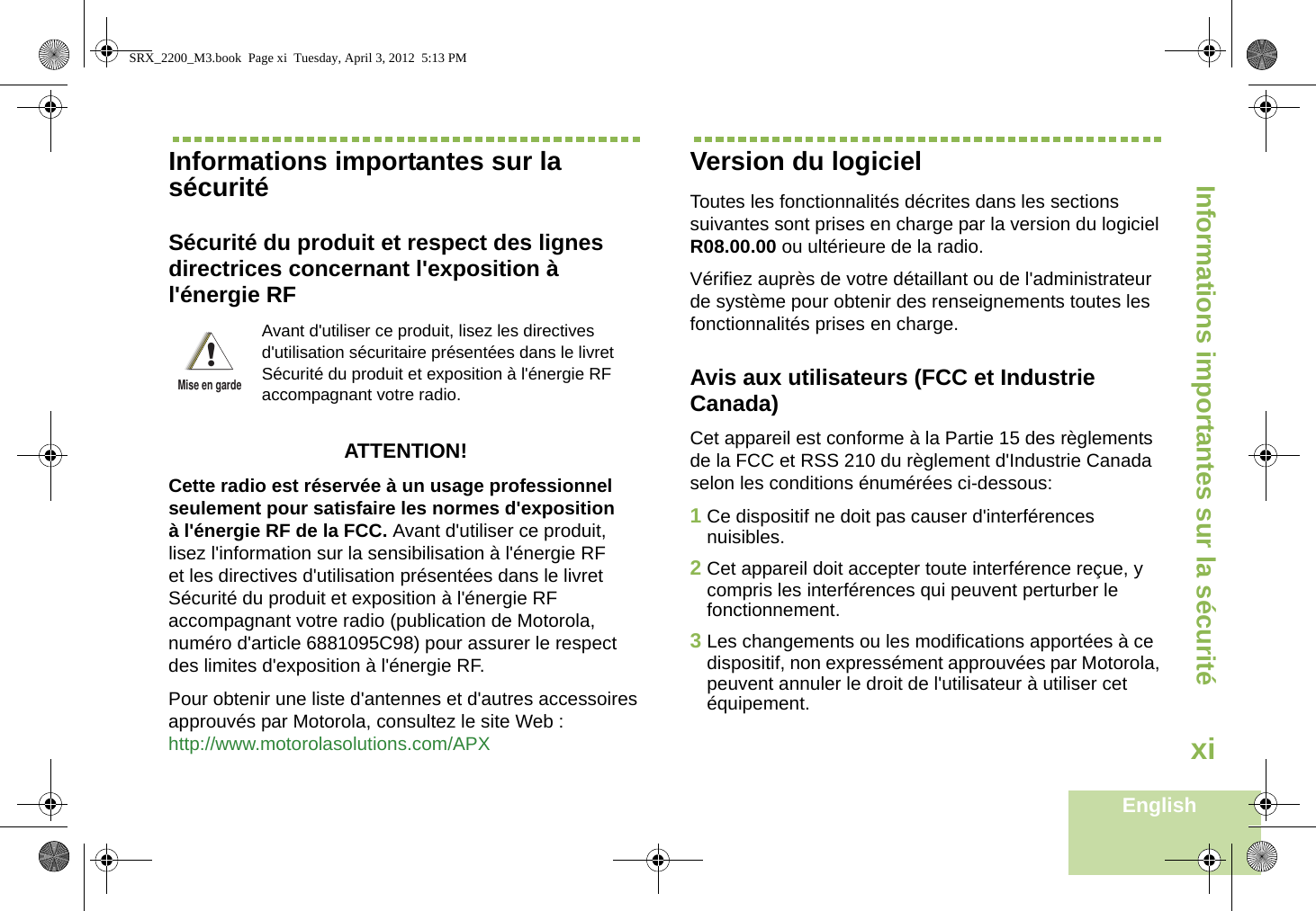 Informations importantes sur la sécuritéEnglishxiInformations importantes sur la sécuritéSécurité du produit et respect des lignes directrices concernant l&apos;exposition à l&apos;énergie RFATTENTION! Cette radio est réservée à un usage professionnel seulement pour satisfaire les normes d&apos;exposition à l&apos;énergie RF de la FCC. Avant d&apos;utiliser ce produit, lisez l&apos;information sur la sensibilisation à l&apos;énergie RF et les directives d&apos;utilisation présentées dans le livret Sécurité du produit et exposition à l&apos;énergie RF accompagnant votre radio (publication de Motorola, numéro d&apos;article 6881095C98) pour assurer le respect des limites d&apos;exposition à l&apos;énergie RF. Pour obtenir une liste d&apos;antennes et d&apos;autres accessoires approuvés par Motorola, consultez le site Web : http://www.motorolasolutions.com/APX Version du logicielToutes les fonctionnalités décrites dans les sections suivantes sont prises en charge par la version du logiciel R08.00.00 ou ultérieure de la radio.Vérifiez auprès de votre détaillant ou de l&apos;administrateur de système pour obtenir des renseignements toutes les fonctionnalités prises en charge.Avis aux utilisateurs (FCC et Industrie Canada)Cet appareil est conforme à la Partie 15 des règlements de la FCC et RSS 210 du règlement d&apos;Industrie Canada selon les conditions énumérées ci-dessous:1Ce dispositif ne doit pas causer d&apos;interférences nuisibles.2Cet appareil doit accepter toute interférence reçue, y compris les interférences qui peuvent perturber le fonctionnement.3Les changements ou les modifications apportées à ce dispositif, non expressément approuvées par Motorola, peuvent annuler le droit de l&apos;utilisateur à utiliser cet équipement.Avant d&apos;utiliser ce produit, lisez les directives d&apos;utilisation sécuritaire présentées dans le livret Sécurité du produit et exposition à l&apos;énergie RF accompagnant votre radio.!Mise en gardeSRX_2200_M3.book  Page xi  Tuesday, April 3, 2012  5:13 PM