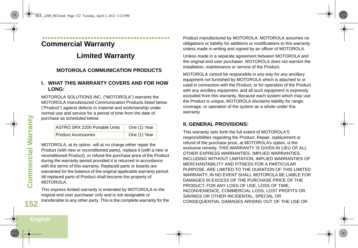 Commercial WarrantyEnglish152Commercial WarrantyLimited WarrantyMOTOROLA COMMUNICATION PRODUCTSI. WHAT THIS WARRANTY COVERS AND FOR HOW LONG:MOTOROLA SOLUTIONS INC. (“MOTOROLA”) warrants the MOTOROLA manufactured Communication Products listed below (“Product”) against defects in material and workmanship under normal use and service for a period of time from the date of purchase as scheduled below:MOTOROLA, at its option, will at no charge either repair the Product (with new or reconditioned parts), replace it (with a new or reconditioned Product), or refund the purchase price of the Product during the warranty period provided it is returned in accordance with the terms of this warranty. Replaced parts or boards are warranted for the balance of the original applicable warranty period. All replaced parts of Product shall become the property of MOTOROLA.This express limited warranty is extended by MOTOROLA to the original end user purchaser only and is not assignable or transferable to any other party. This is the complete warranty for the Product manufactured by MOTOROLA. MOTOROLA assumes no obligations or liability for additions or modifications to this warranty unless made in writing and signed by an officer of MOTOROLA. Unless made in a separate agreement between MOTOROLA and the original end user purchaser, MOTOROLA does not warrant the installation, maintenance or service of the Product.MOTOROLA cannot be responsible in any way for any ancillary equipment not furnished by MOTOROLA which is attached to or used in connection with the Product, or for operation of the Product with any ancillary equipment, and all such equipment is expressly excluded from this warranty. Because each system which may use the Product is unique, MOTOROLA disclaims liability for range, coverage, or operation of the system as a whole under this warranty.II. GENERAL PROVISIONS:This warranty sets forth the full extent of MOTOROLA&apos;S responsibilities regarding the Product. Repair, replacement or refund of the purchase price, at MOTOROLA’s option, is the exclusive remedy. THIS WARRANTY IS GIVEN IN LIEU OF ALL OTHER EXPRESS WARRANTIES. IMPLIED WARRANTIES, INCLUDING WITHOUT LIMITATION, IMPLIED WARRANTIES OF MERCHANTABILITY AND FITNESS FOR A PARTICULAR PURPOSE, ARE LIMITED TO THE DURATION OF THIS LIMITED WARRANTY. IN NO EVENT SHALL MOTOROLA BE LIABLE FOR DAMAGES IN EXCESS OF THE PURCHASE PRICE OF THE PRODUCT, FOR ANY LOSS OF USE, LOSS OF TIME, INCONVENIENCE, COMMERCIAL LOSS, LOST PROFITS OR SAVINGS OR OTHER INCIDENTAL, SPECIAL OR CONSEQUENTIAL DAMAGES ARISING OUT OF THE USE OR ASTRO SRX 2200 Portable Units One (1) YearProduct Accessories One (1) YearSRX_2200_M3.book  Page 152  Tuesday, April 3, 2012  5:13 PM