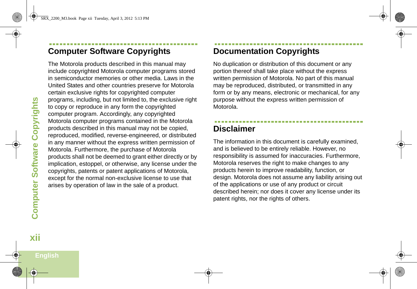 Computer Software CopyrightsEnglishxiiComputer Software CopyrightsThe Motorola products described in this manual may include copyrighted Motorola computer programs stored in semiconductor memories or other media. Laws in the United States and other countries preserve for Motorola certain exclusive rights for copyrighted computer programs, including, but not limited to, the exclusive right to copy or reproduce in any form the copyrighted computer program. Accordingly, any copyrighted Motorola computer programs contained in the Motorola products described in this manual may not be copied, reproduced, modified, reverse-engineered, or distributed in any manner without the express written permission of Motorola. Furthermore, the purchase of Motorola products shall not be deemed to grant either directly or by implication, estoppel, or otherwise, any license under the copyrights, patents or patent applications of Motorola, except for the normal non-exclusive license to use that arises by operation of law in the sale of a product.Documentation CopyrightsNo duplication or distribution of this document or any portion thereof shall take place without the express written permission of Motorola. No part of this manual may be reproduced, distributed, or transmitted in any form or by any means, electronic or mechanical, for any purpose without the express written permission of Motorola.DisclaimerThe information in this document is carefully examined, and is believed to be entirely reliable. However, no responsibility is assumed for inaccuracies. Furthermore, Motorola reserves the right to make changes to any products herein to improve readability, function, or design. Motorola does not assume any liability arising out of the applications or use of any product or circuit described herein; nor does it cover any license under its patent rights, nor the rights of others. SRX_2200_M3.book  Page xii  Tuesday, April 3, 2012  5:13 PM