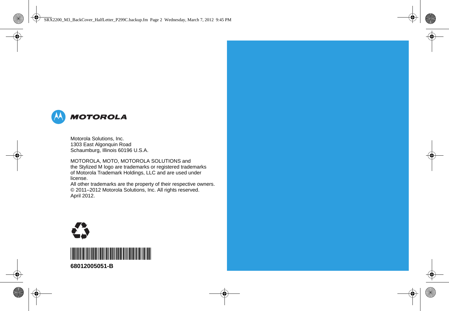 Motorola Solutions, Inc.1303 East Algonquin RoadSchaumburg, Illinois 60196 U.S.A.MOTOROLA, MOTO, MOTOROLA SOLUTIONS and the Stylized M logo are trademarks or registered trademarks of Motorola Trademark Holdings, LLC and are used under license.All other trademarks are the property of their respective owners. © 2011–2012 Motorola Solutions, Inc. All rights reserved.April 2012.*68012005051*68012005051-BSRX2200_M3_BackCover_HalfLetter_P299C.backup.fm  Page 2  Wednesday, March 7, 2012  9:45 PM