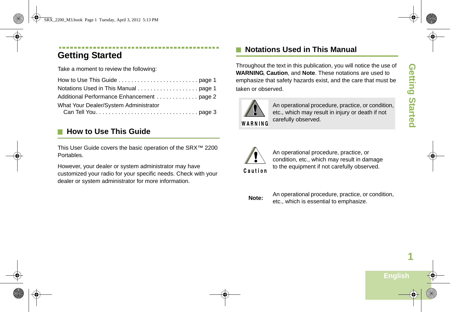 Getting StartedEnglish1Getting StartedTake a moment to review the following:How to Use This Guide . . . . . . . . . . . . . . . . . . . . . . . . . page 1Notations Used in This Manual . . . . . . . . . . . . . . . . . . . page 1Additional Performance Enhancement . . . . . . . . . . . . . page 2What Your Dealer/System Administrator Can Tell You. . . . . . . . . . . . . . . . . . . . . . . . . . . . . . . . page 3How to Use This GuideThis User Guide covers the basic operation of the SRX™ 2200 Portables.However, your dealer or system administrator may have customized your radio for your specific needs. Check with your dealer or system administrator for more information.Notations Used in This ManualThroughout the text in this publication, you will notice the use of WARNING, Caution, and Note. These notations are used to emphasize that safety hazards exist, and the care that must be taken or observed.An operational procedure, practice, or condition, etc., which may result in injury or death if not carefully observed.An operational procedure, practice, or condition, etc., which may result in damage to the equipment if not carefully observed.Note: An operational procedure, practice, or condition,etc., which is essential to emphasize.!!!SRX_2200_M3.book  Page 1  Tuesday, April 3, 2012  5:13 PM