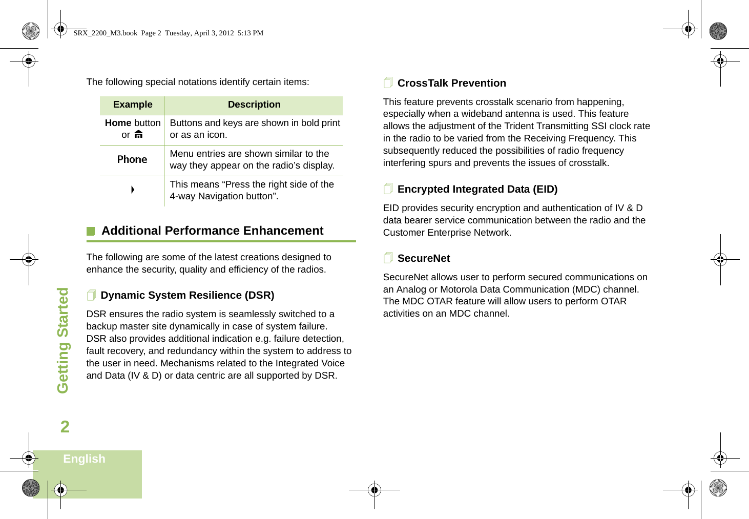 Getting StartedEnglish2The following special notations identify certain items:Additional Performance EnhancementThe following are some of the latest creations designed to enhance the security, quality and efficiency of the radios.Dynamic System Resilience (DSR)DSR ensures the radio system is seamlessly switched to a backup master site dynamically in case of system failure. DSR also provides additional indication e.g. failure detection, fault recovery, and redundancy within the system to address to the user in need. Mechanisms related to the Integrated Voice and Data (IV &amp; D) or data centric are all supported by DSR.CrossTalk PreventionThis feature prevents crosstalk scenario from happening, especially when a wideband antenna is used. This feature allows the adjustment of the Trident Transmitting SSI clock rate in the radio to be varied from the Receiving Frequency. This subsequently reduced the possibilities of radio frequency interfering spurs and prevents the issues of crosstalk. Encrypted Integrated Data (EID) EID provides security encryption and authentication of IV &amp; D data bearer service communication between the radio and the Customer Enterprise Network.SecureNetSecureNet allows user to perform secured communications on an Analog or Motorola Data Communication (MDC) channel. The MDC OTAR feature will allow users to perform OTAR activities on an MDC channel.Example DescriptionHome button or HButtons and keys are shown in bold print or as an icon.Phone Menu entries are shown similar to the way they appear on the radio’s display.&gt;This means “Press the right side of the 4-way Navigation button”.SRX_2200_M3.book  Page 2  Tuesday, April 3, 2012  5:13 PM