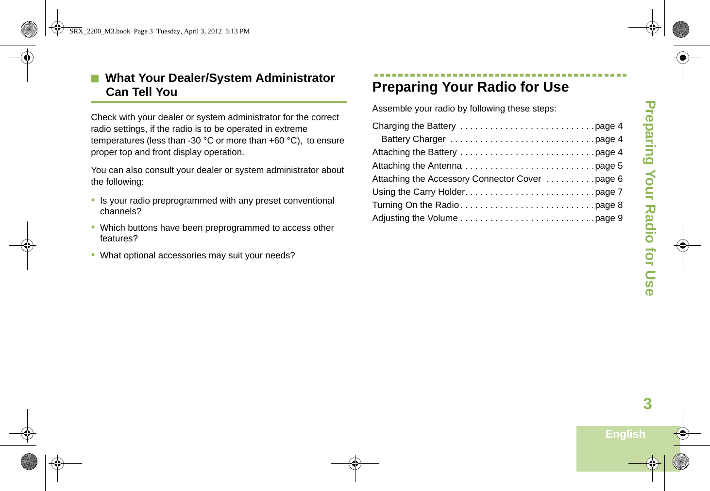 Preparing Your Radio for UseEnglish3What Your Dealer/System AdministratorCan Tell YouCheck with your dealer or system administrator for the correct radio settings, if the radio is to be operated in extreme temperatures (less than -30 °C or more than +60 °C),  to ensure proper top and front display operation.You can also consult your dealer or system administrator about the following:•Is your radio preprogrammed with any preset conventionalchannels?•Which buttons have been preprogrammed to access otherfeatures?•What optional accessories may suit your needs?Preparing Your Radio for UseAssemble your radio by following these steps:Charging the Battery  . . . . . . . . . . . . . . . . . . . . . . . . . . .page 4Battery Charger  . . . . . . . . . . . . . . . . . . . . . . . . . . . . .page 4Attaching the Battery . . . . . . . . . . . . . . . . . . . . . . . . . . .page 4Attaching the Antenna . . . . . . . . . . . . . . . . . . . . . . . . . .page 5Attaching the Accessory Connector Cover  . . . . . . . . . .page 6Using the Carry Holder. . . . . . . . . . . . . . . . . . . . . . . . . .page 7Turning On the Radio. . . . . . . . . . . . . . . . . . . . . . . . . . .page 8Adjusting the Volume . . . . . . . . . . . . . . . . . . . . . . . . . . .page 9SRX_2200_M3.book  Page 3  Tuesday, April 3, 2012  5:13 PM