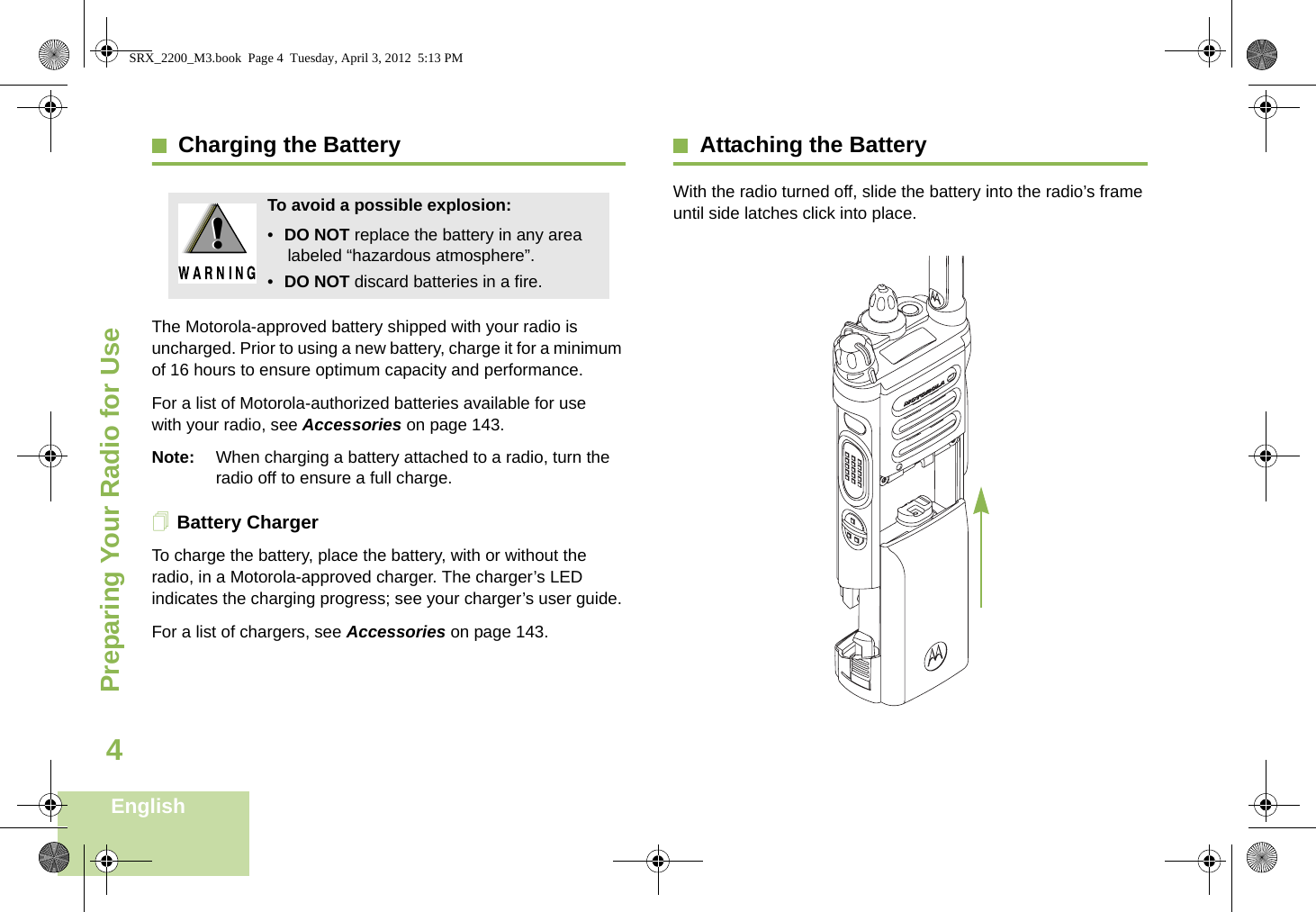 Preparing Your Radio for UseEnglish4Charging the BatteryThe Motorola-approved battery shipped with your radio is uncharged. Prior to using a new battery, charge it for a minimum of 16 hours to ensure optimum capacity and performance. For a list of Motorola-authorized batteries available for use with your radio, see Accessories on page 143.Note: When charging a battery attached to a radio, turn the radio off to ensure a full charge.Battery ChargerTo charge the battery, place the battery, with or without the radio, in a Motorola-approved charger. The charger’s LED indicates the charging progress; see your charger’s user guide.For a list of chargers, see Accessories on page 143.Attaching the BatteryWith the radio turned off, slide the battery into the radio’s frame until side latches click into place.   To avoid a possible explosion:•DO NOT replace the battery in any area labeled “hazardous atmosphere”.•DO NOT discard batteries in a fire.!!SRX_2200_M3.book  Page 4  Tuesday, April 3, 2012  5:13 PM