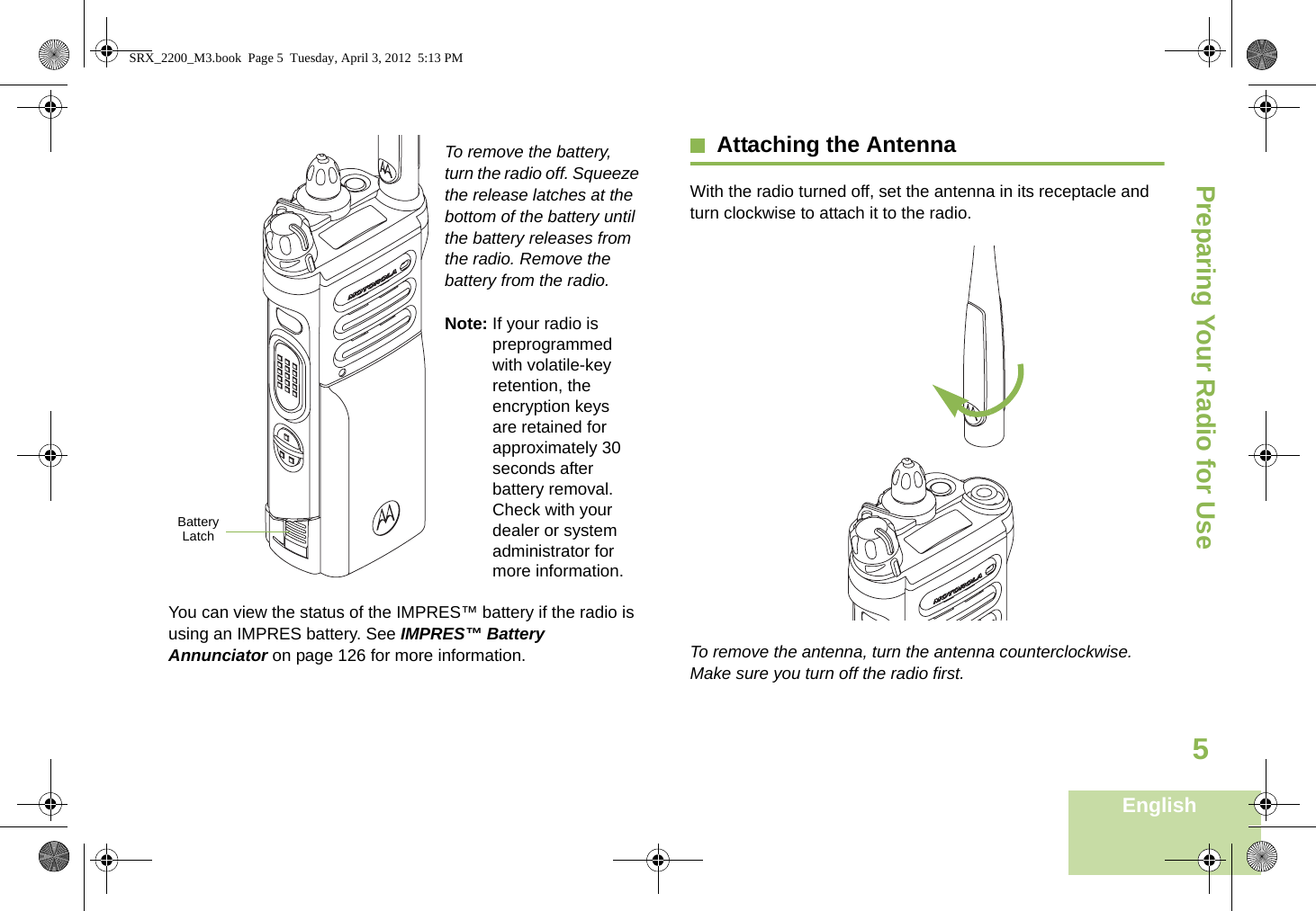 Preparing Your Radio for UseEnglish5To remove the battery, turn the radio off. Squeeze the release latches at the bottom of the battery until the battery releases from the radio. Remove the battery from the radio.Note: If your radio is preprogrammed with volatile-key retention, the encryption keys are retained for approximately 30 seconds after battery removal. Check with your dealer or system administrator for more information.You can view the status of the IMPRES™ battery if the radio is using an IMPRES battery. See IMPRES™ Battery Annunciator on page 126 for more information.Attaching the AntennaWith the radio turned off, set the antenna in its receptacle and turn clockwise to attach it to the radio.To remove the antenna, turn the antenna counterclockwise. Make sure you turn off the radio first.Battery LatchSRX_2200_M3.book  Page 5  Tuesday, April 3, 2012  5:13 PM