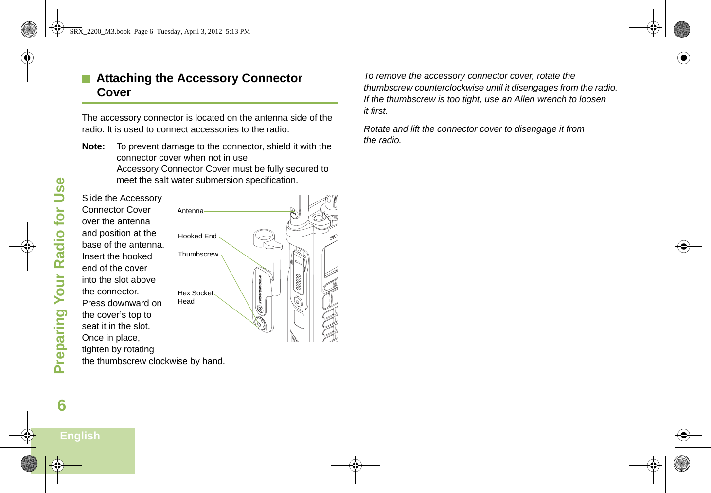 Preparing Your Radio for UseEnglish6Attaching the Accessory Connector CoverThe accessory connector is located on the antenna side of the radio. It is used to connect accessories to the radio.Note: To prevent damage to the connector, shield it with the connector cover when not in use.Accessory Connector Cover must be fully secured to meet the salt water submersion specification. Slide the Accessory Connector Cover over the antenna and position at the base of the antenna. Insert the hooked end of the cover into the slot above the connector. Press downward on the cover’s top to seat it in the slot. Once in place, tighten by rotating the thumbscrew clockwise by hand. To remove the accessory connector cover, rotate the thumbscrew counterclockwise until it disengages from the radio. If the thumbscrew is too tight, use an Allen wrench to loosen it first.Rotate and lift the connector cover to disengage it from the radio.Hooked EndThumbscrewHex Socket HeadAntennaSRX_2200_M3.book  Page 6  Tuesday, April 3, 2012  5:13 PM