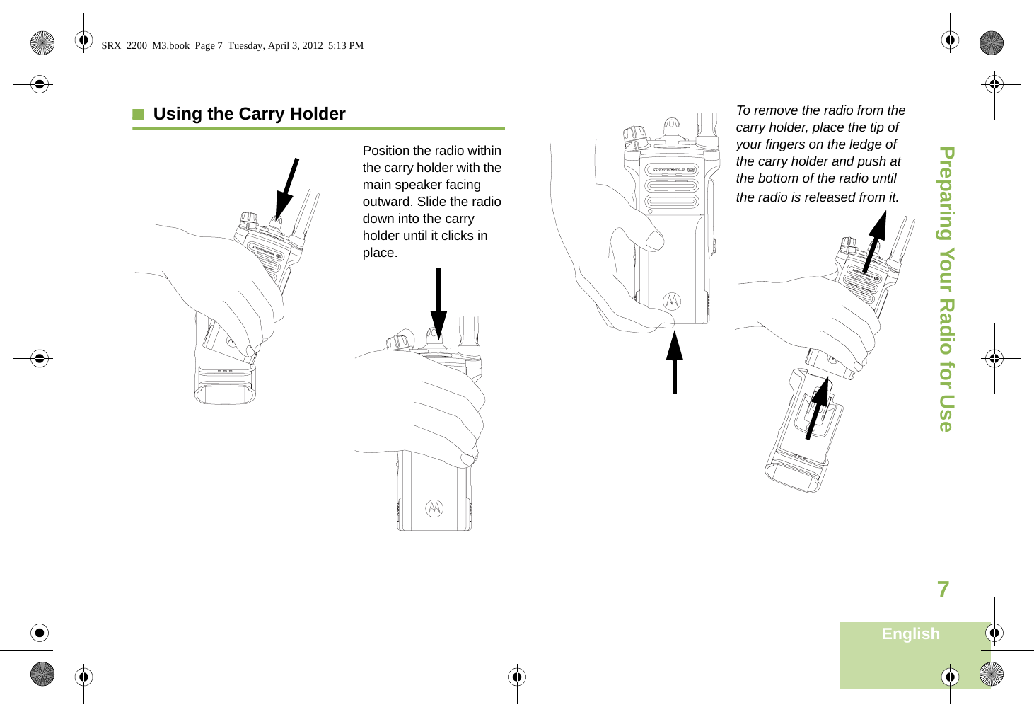 Preparing Your Radio for UseEnglish7Using the Carry HolderPosition the radio within the carry holder with the main speaker facing outward. Slide the radio down into the carry holder until it clicks in place.To remove the radio from the carry holder, place the tip of your fingers on the ledge of the carry holder and push at the bottom of the radio until the radio is released from it.   SRX_2200_M3.book  Page 7  Tuesday, April 3, 2012  5:13 PM