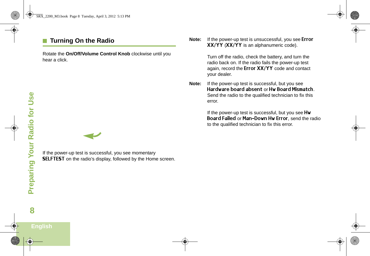 Preparing Your Radio for UseEnglish8Turning On the RadioRotate the On/Off/Volume Control Knob clockwise until you hear a click.If the power-up test is successful, you see momentary SELFTEST on the radio’s display, followed by the Home screen.Note: If the power-up test is unsuccessful, you see ErrorXX/YY (XX/YY is an alphanumeric code).Turn off the radio, check the battery, and turn the radio back on. If the radio fails the power-up test again, record the Error XX/YY code and contact your dealer.Note: If the power-up test is successful, but you see Hardware board absent or Hw Board Mismatch. Send the radio to the qualified technician to fix this error.If the power-up test is successful, but you see Hw Board Failed or Man-Down Hw Error, send the radio to the qualified technician to fix this error.SRX_2200_M3.book  Page 8  Tuesday, April 3, 2012  5:13 PM