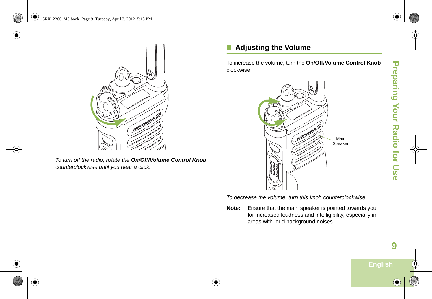 Preparing Your Radio for UseEnglish9To turn off the radio, rotate the On/Off/Volume Control Knob counterclockwise until you hear a click.Adjusting the VolumeTo increase the volume, turn the On/Off/Volume Control Knob clockwise.To decrease the volume, turn this knob counterclockwise.Note: Ensure that the main speaker is pointed towards you for increased loudness and intelligibility, especially in areas with loud background noises.Main SpeakerSRX_2200_M3.book  Page 9  Tuesday, April 3, 2012  5:13 PM