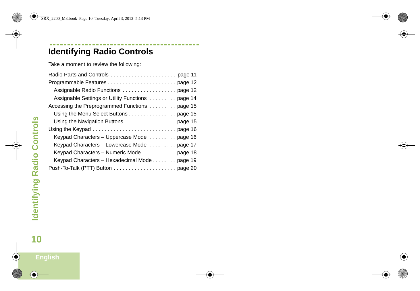 Identifying Radio ControlsEnglish10Identifying Radio ControlsTake a moment to review the following:Radio Parts and Controls . . . . . . . . . . . . . . . . . . . . . .  page 11Programmable Features . . . . . . . . . . . . . . . . . . . . . . . page 12Assignable Radio Functions . . . . . . . . . . . . . . . . . . page 12Assignable Settings or Utility Functions  . . . . . . . . .  page 14Accessing the Preprogrammed Functions  . . . . . . . . .  page 15Using the Menu Select Buttons . . . . . . . . . . . . . . . .  page 15Using the Navigation Buttons . . . . . . . . . . . . . . . . . page 15Using the Keypad . . . . . . . . . . . . . . . . . . . . . . . . . . . . page 16Keypad Characters – Uppercase Mode  . . . . . . . . .  page 16Keypad Characters – Lowercase Mode  . . . . . . . . . page 17Keypad Characters – Numeric Mode  . . . . . . . . . . . page 18Keypad Characters – Hexadecimal Mode. . . . . . . . page 19Push-To-Talk (PTT) Button . . . . . . . . . . . . . . . . . . . . . page 20SRX_2200_M3.book  Page 10  Tuesday, April 3, 2012  5:13 PM