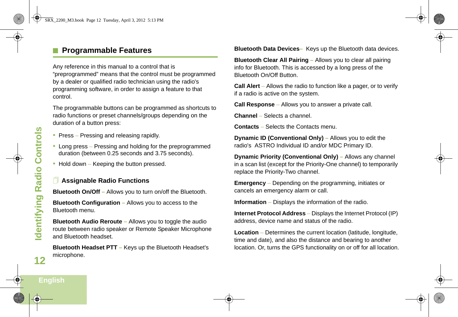 Identifying Radio ControlsEnglish12Programmable FeaturesAny reference in this manual to a control that is “preprogrammed” means that the control must be programmed by a dealer or qualified radio technician using the radio&apos;s programming software, in order to assign a feature to that control.The programmable buttons can be programmed as shortcuts to radio functions or preset channels/groups depending on the duration of a button press:•Press – Pressing and releasing rapidly.•Long press – Pressing and holding for the preprogrammed duration (between 0.25 seconds and 3.75 seconds).•Hold down – Keeping the button pressed.Assignable Radio FunctionsBluetooth On/Off – Allows you to turn on/off the Bluetooth.Bluetooth Configuration – Allows you to access to the Bluetooth menu.Bluetooth Audio Reroute – Allows you to toggle the audio route between radio speaker or Remote Speaker Microphone and Bluetooth headset.Bluetooth Headset PTT – Keys up the Bluetooth Headset&apos;s microphone.Bluetooth Data Devices–  Keys up the Bluetooth data devices.Bluetooth Clear All Pairing – Allows you to clear all pairing info for Bluetooth. This is accessed by a long press of the Bluetooth On/Off Button.Call Alert – Allows the radio to function like a pager, or to verify if a radio is active on the system.Call Response – Allows you to answer a private call.Channel – Selects a channel.Contacts – Selects the Contacts menu.Dynamic ID (Conventional Only) – Allows you to edit the radio&apos;s  ASTRO Individual ID and/or MDC Primary ID.Dynamic Priority (Conventional Only) – Allows any channel in a scan list (except for the Priority-One channel) to temporarily replace the Priority-Two channel.Emergency – Depending on the programming, initiates or cancels an emergency alarm or call.Information – Displays the information of the radio.Internet Protocol Address – Displays the Internet Protocol (IP) address, device name and status of the radio.Location – Determines the current location (latitude, longitude, time and date), and also the distance and bearing to another location. Or, turns the GPS functionality on or off for all location.SRX_2200_M3.book  Page 12  Tuesday, April 3, 2012  5:13 PM