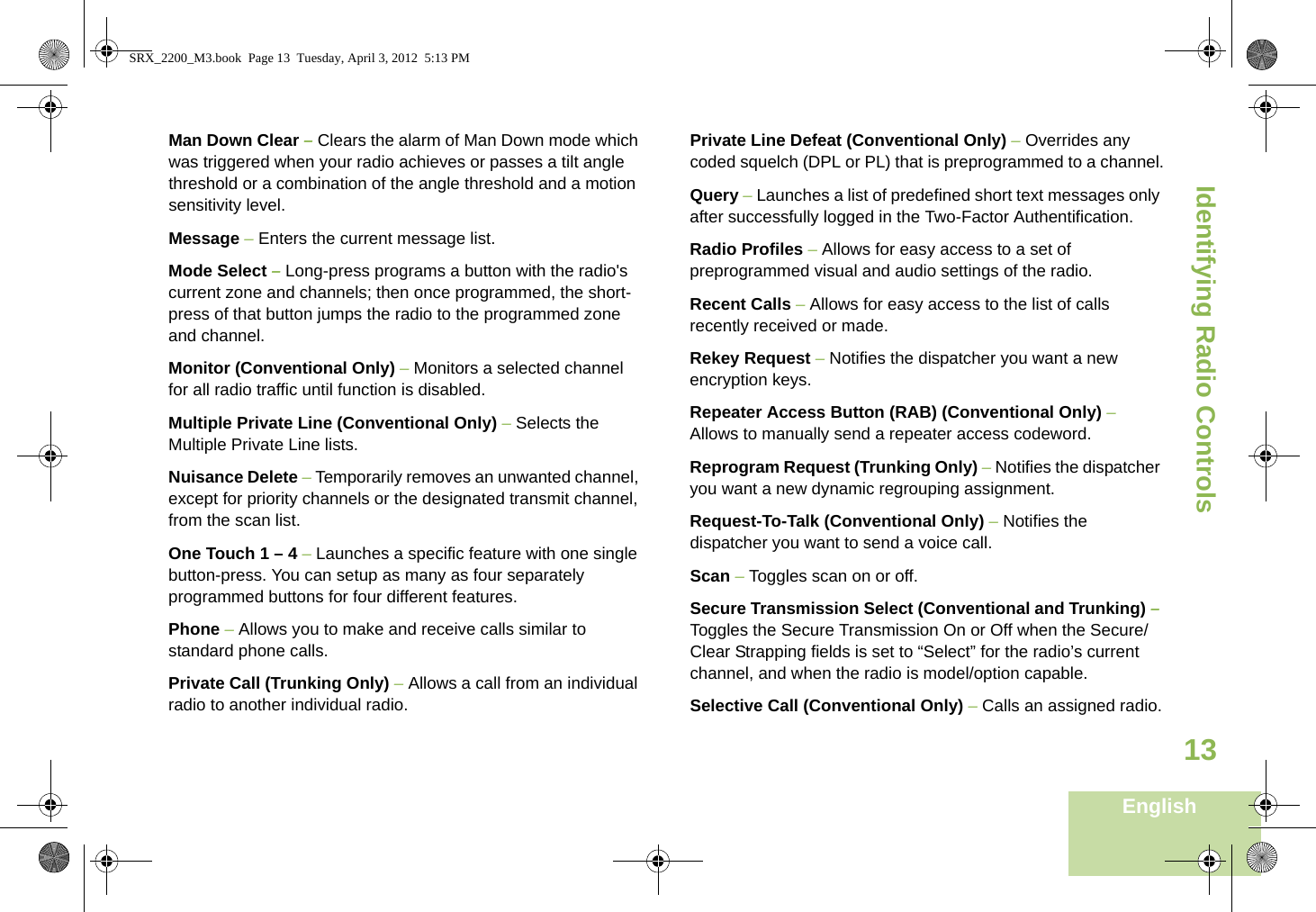 Identifying Radio ControlsEnglish13Man Down Clear – Clears the alarm of Man Down mode which was triggered when your radio achieves or passes a tilt angle threshold or a combination of the angle threshold and a motion sensitivity level.Message – Enters the current message list.Mode Select – Long-press programs a button with the radio&apos;s current zone and channels; then once programmed, the short-press of that button jumps the radio to the programmed zone and channel.Monitor (Conventional Only) – Monitors a selected channel for all radio traffic until function is disabled.Multiple Private Line (Conventional Only) – Selects the Multiple Private Line lists.Nuisance Delete – Temporarily removes an unwanted channel, except for priority channels or the designated transmit channel, from the scan list. One Touch 1 – 4 – Launches a specific feature with one single button-press. You can setup as many as four separately programmed buttons for four different features.Phone – Allows you to make and receive calls similar to standard phone calls.Private Call (Trunking Only) – Allows a call from an individual radio to another individual radio.Private Line Defeat (Conventional Only) – Overrides any coded squelch (DPL or PL) that is preprogrammed to a channel.Query – Launches a list of predefined short text messages only after successfully logged in the Two-Factor Authentification.Radio Profiles – Allows for easy access to a set of preprogrammed visual and audio settings of the radio.Recent Calls – Allows for easy access to the list of calls recently received or made.Rekey Request – Notifies the dispatcher you want a new   encryption keys.Repeater Access Button (RAB) (Conventional Only) – Allows to manually send a repeater access codeword.Reprogram Request (Trunking Only) – Notifies the dispatcher you want a new dynamic regrouping assignment.Request-To-Talk (Conventional Only) – Notifies the dispatcher you want to send a voice call.Scan – Toggles scan on or off.Secure Transmission Select (Conventional and Trunking) – Toggles the Secure Transmission On or Off when the Secure/Clear Strapping fields is set to “Select” for the radio’s current channel, and when the radio is model/option capable. Selective Call (Conventional Only) – Calls an assigned radio.SRX_2200_M3.book  Page 13  Tuesday, April 3, 2012  5:13 PM