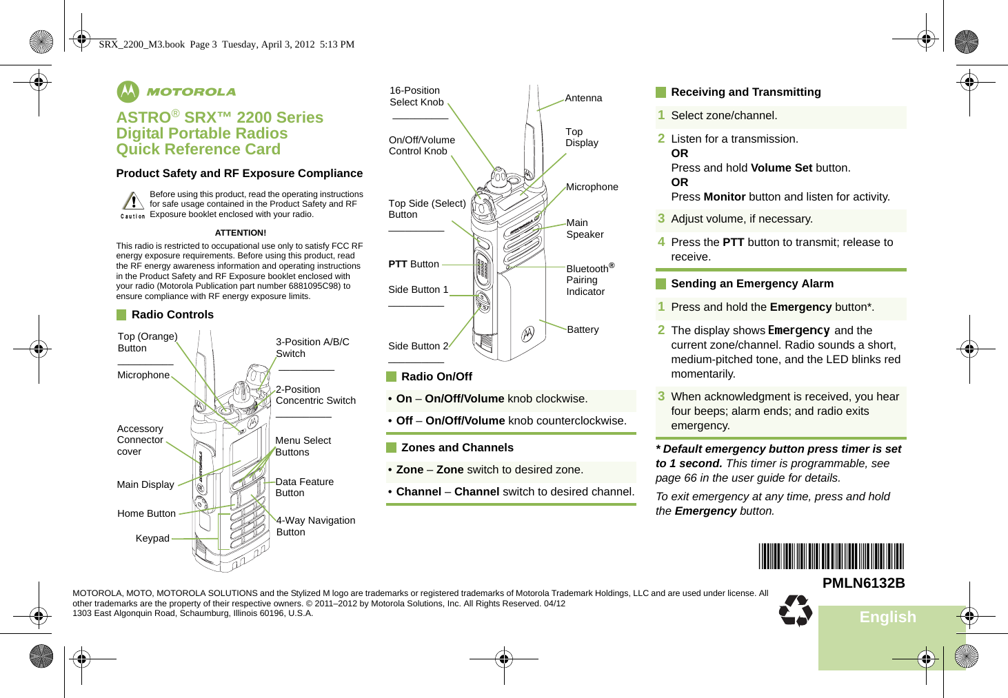 EnglishmASTRO® SRX™ 2200 Series Digital Portable RadiosQuick Reference CardProduct Safety and RF Exposure ComplianceATTENTION!This radio is restricted to occupational use only to satisfy FCC RF energy exposure requirements. Before using this product, read the RF energy awareness information and operating instructions in the Product Safety and RF Exposure booklet enclosed with your radio (Motorola Publication part number 6881095C98) to ensure compliance with RF energy exposure limits. Radio Controls       Radio On/OffZones and ChannelsReceiving and TransmittingSending an Emergency Alarm* Default emergency button press timer is set to 1 second. This timer is programmable, see page 66 in the user guide for details.To exit emergency at any time, press and hold the Emergency button.Before using this product, read the operating instructions for safe usage contained in the Product Safety and RF Exposure booklet enclosed with your radio.!Accessory Connector coverMicrophoneTop (Orange) Button__________KeypadMain DisplayHome Button 4-Way Navigation ButtonData Feature ButtonMenu Select Buttons3-Position A/B/C Switch __________2-Position Concentric Switch__________•On – On/Off/Volume knob clockwise.•Off – On/Off/Volume knob counterclockwise.•Zone – Zone switch to desired zone.•Channel – Channel switch to desired channel.BatterySide Button 1__________Side Button 2__________PTT ButtonOn/Off/Volume Control Knob16-Position Select Knob __________Top Side (Select) Button__________ Main SpeakerMicrophoneAntennaBluetooth® Pairing IndicatorTop Display1Select zone/channel.2Listen for a transmission.ORPress and hold Volume Set button.ORPress Monitor button and listen for activity.3Adjust volume, if necessary.4Press the PTT button to transmit; release to receive.1Press and hold the Emergency button*. 2The display shows Emergency and the current zone/channel. Radio sounds a short, medium-pitched tone, and the LED blinks red momentarily.3When acknowledgment is received, you hear four beeps; alarm ends; and radio exits emergency.*PMLN6132B*PMLN6132BMOTOROLA, MOTO, MOTOROLA SOLUTIONS and the Stylized M logo are trademarks or registered trademarks of Motorola Trademark Holdings, LLC and are used under license. All other trademarks are the property of their respective owners. © 2011–2012 by Motorola Solutions, Inc. All Rights Reserved. 04/121303 East Algonquin Road, Schaumburg, Illinois 60196, U.S.A.SRX_2200_M3.book  Page 3  Tuesday, April 3, 2012  5:13 PM