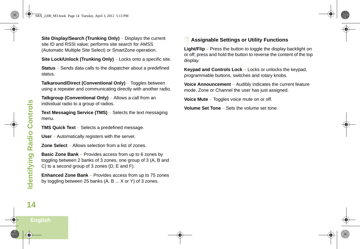 Identifying Radio ControlsEnglish14Site Display/Search (Trunking Only) – Displays the current site ID and RSSI value; performs site search for AMSS (Automatic Multiple Site Select) or SmartZone operation.Site Lock/Unlock (Trunking Only) – Locks onto a specific site.Status – Sends data calls to the dispatcher about a predefined status.Talkaround/Direct (Conventional Only) – Toggles between using a repeater and communicating directly with another radio.Talkgroup (Conventional Only) – Allows a call from an individual radio to a group of radios.Text Messaging Service (TMS) – Selects the text messaging menu.TMS Quick Text – Selects a predefined message.User – Automatically registers with the server.Zone Select – Allows selection from a list of zones.Basic Zone Bank – Provides access from up to 6 zones by toggling between 2 banks of 3 zones, one group of 3 (A, B and C) to a second group of 3 zones (D, E and F).Enhanced Zone Bank – Provides access from up to 75 zones by toggling between 25 banks (A, B ... X or Y) of 3 zones.Assignable Settings or Utility FunctionsLight/Flip – Press the button to toggle the display backlight on or off; press and hold the button to reverse the content of the top display.Keypad and Controls Lock – Locks or unlocks the keypad, programmable buttons, switches and rotary knobs.Voice Announcement – Audibly indicates the current feature mode, Zone or Channel the user has just assigned. Voice Mute – Toggles voice mute on or off.Volume Set Tone – Sets the volume set tone.SRX_2200_M3.book  Page 14  Tuesday, April 3, 2012  5:13 PM
