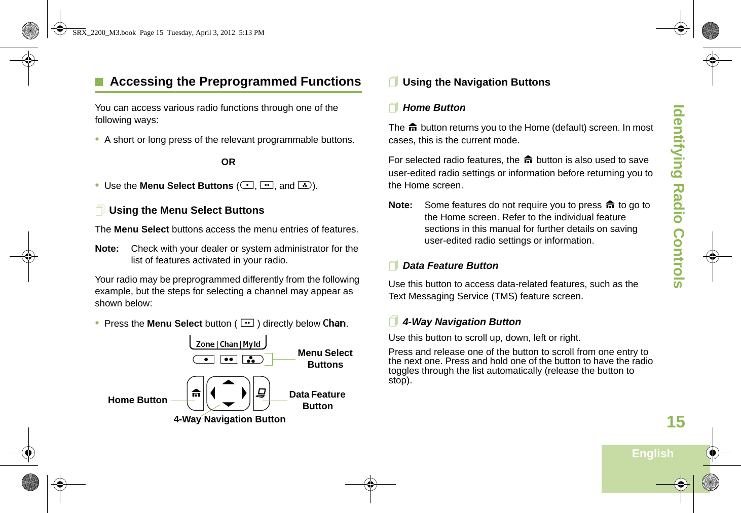 Identifying Radio ControlsEnglish15Accessing the Preprogrammed FunctionsYou can access various radio functions through one of the following ways:•A short or long press of the relevant programmable buttons.OR•Use the Menu Select Buttons ({, |, and }).Using the Menu Select ButtonsThe Menu Select buttons access the menu entries of features.Note: Check with your dealer or system administrator for the list of features activated in your radio.Your radio may be preprogrammed differently from the following example, but the steps for selecting a channel may appear as shown below:•Press the Menu Select button ( | ) directly below Chan.Using the Navigation ButtonsHome ButtonThe H button returns you to the Home (default) screen. In most cases, this is the current mode.For selected radio features, the H button is also used to save user-edited radio settings or information before returning you to the Home screen.Note: Some features do not require you to press H to go to the Home screen. Refer to the individual feature sections in this manual for further details on saving user-edited radio settings or information.Data Feature ButtonUse this button to access data-related features, such as the Text Messaging Service (TMS) feature screen.4-Way Navigation ButtonUse this button to scroll up, down, left or right.Press and release one of the button to scroll from one entry to the next one. Press and hold one of the button to have the radio toggles through the list automatically (release the button to stop).Data Feature Button 4-Way Navigation ButtonHome Button  Zone | Chan | MyId Menu Select ButtonsSRX_2200_M3.book  Page 15  Tuesday, April 3, 2012  5:13 PM
