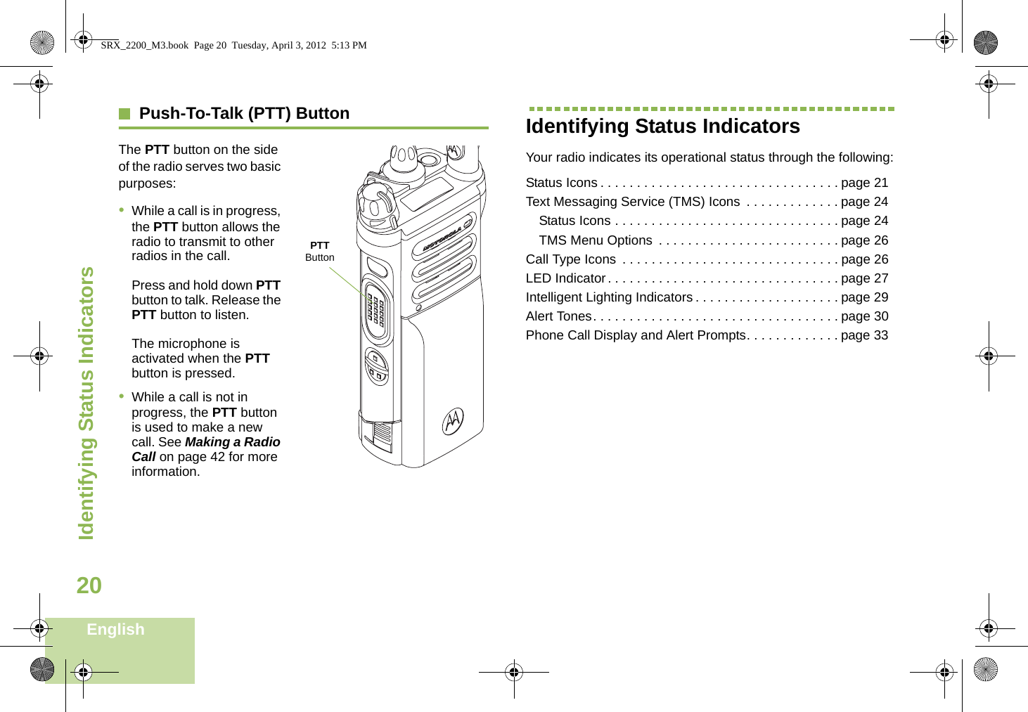 Identifying Status IndicatorsEnglish20Push-To-Talk (PTT) ButtonThe PTT button on the side of the radio serves two basic purposes: •While a call is in progress, the PTT button allows the radio to transmit to other radios in the call.Press and hold down PTT button to talk. Release the PTT button to listen.The microphone is activated when the PTT button is pressed.•While a call is not in progress, the PTT button is used to make a new call. See Making a Radio Call on page 42 for more information.Identifying Status IndicatorsYour radio indicates its operational status through the following:Status Icons . . . . . . . . . . . . . . . . . . . . . . . . . . . . . . . . . page 21Text Messaging Service (TMS) Icons  . . . . . . . . . . . . . page 24Status Icons . . . . . . . . . . . . . . . . . . . . . . . . . . . . . . . page 24TMS Menu Options  . . . . . . . . . . . . . . . . . . . . . . . . . page 26Call Type Icons  . . . . . . . . . . . . . . . . . . . . . . . . . . . . . . page 26LED Indicator. . . . . . . . . . . . . . . . . . . . . . . . . . . . . . . . page 27Intelligent Lighting Indicators . . . . . . . . . . . . . . . . . . . . page 29Alert Tones. . . . . . . . . . . . . . . . . . . . . . . . . . . . . . . . . . page 30Phone Call Display and Alert Prompts. . . . . . . . . . . . . page 33PTT ButtonSRX_2200_M3.book  Page 20  Tuesday, April 3, 2012  5:13 PM