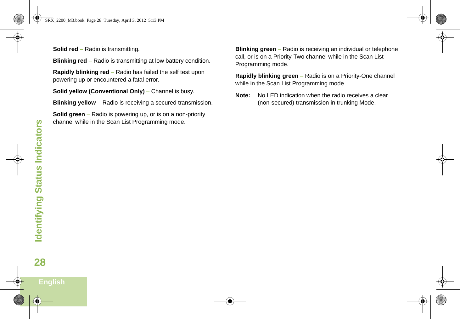Identifying Status IndicatorsEnglish28Solid red – Radio is transmitting.Blinking red – Radio is transmitting at low battery condition.Rapidly blinking red – Radio has failed the self test upon powering up or encountered a fatal error.Solid yellow (Conventional Only) – Channel is busy.Blinking yellow – Radio is receiving a secured transmission.Solid green – Radio is powering up, or is on a non-priority channel while in the Scan List Programming mode.Blinking green – Radio is receiving an individual or telephone call, or is on a Priority-Two channel while in the Scan List Programming mode.Rapidly blinking green – Radio is on a Priority-One channel while in the Scan List Programming mode.Note: No LED indication when the radio receives a clear (non-secured) transmission in trunking Mode.SRX_2200_M3.book  Page 28  Tuesday, April 3, 2012  5:13 PM